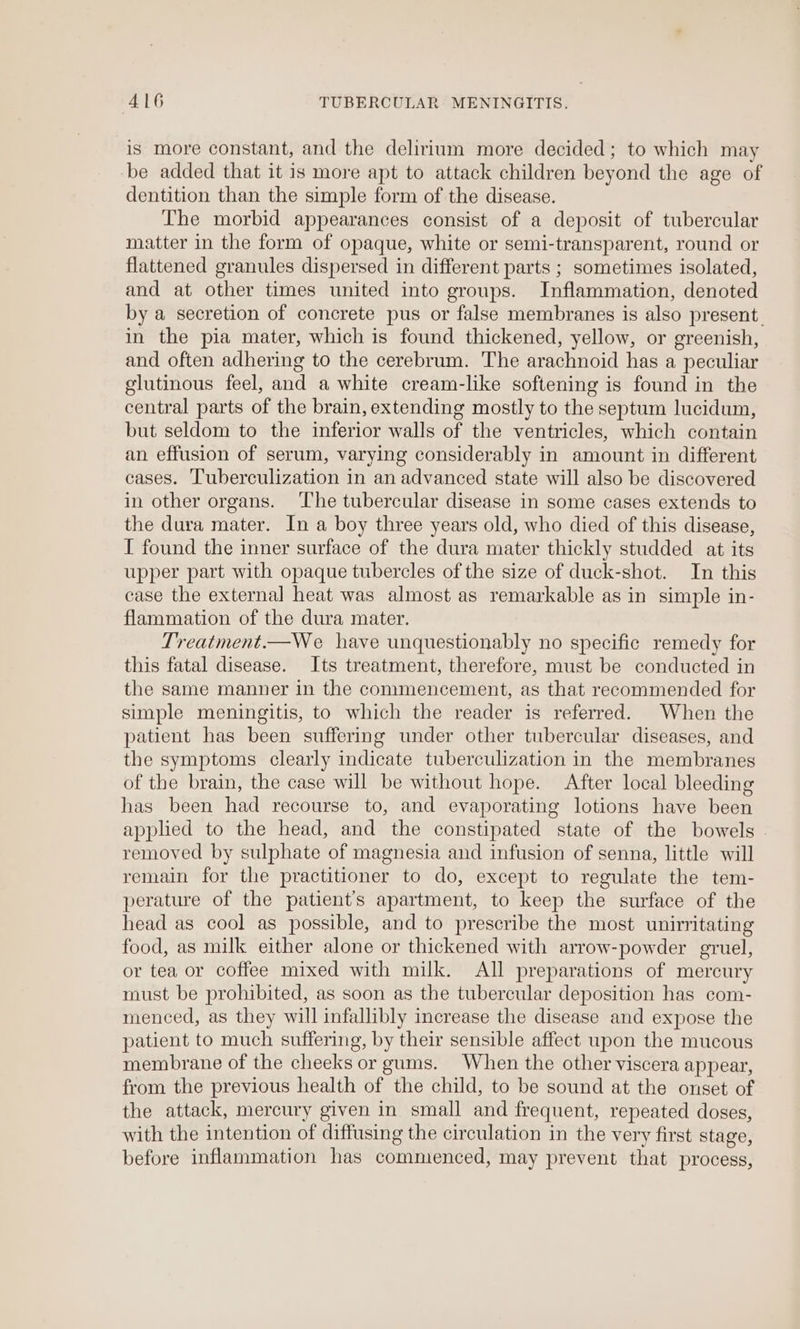 is more constant, and the delirium more decided; to which may be added that it is more apt to attack children beyond the age of dentition than the simple form of the disease. The morbid appearances consist of a deposit of tubercular matter in the form of opaque, white or semi-transparent, round or flattened granules dispersed in different parts ; sometimes isolated, and at other times united into groups. Inflammation, denoted by a secretion of concrete pus or false membranes is also present. in the pia mater, which is found thickened, yellow, or greenish, and often adhering to the cerebrum. The arachnoid has a peculiar glutinous feel, and a white cream-like softening is found in the central parts of the brain, extending mostly to the septum lucidum, but seldom to the inferior walls of the ventricles, which contain an effusion of serum, varying considerably in amount in different cases. Tuberculization in an advanced state will also be discovered in other organs. ‘The tubercular disease in some cases extends to the dura mater. In a boy three years old, who died of this disease, I found the inner surface of the dura mater thickly studded at its upper part with opaque tubercles of the size of duck-shot. In this case the external heat was almost as remarkable as in simple in- flammation of the dura mater. Treatment.—We have unquestionably no specific remedy for this fatal disease. Its treatment, therefore, must be conducted in the same manner in the commencement, as that recommended for simple meningitis, to which the reader is referred. When the patient has been suffering under other tubercular diseases, and the symptoms clearly indicate tuberculization in the membranes of the brain, the case will be without hope. After local bleeding has been had recourse to, and evaporating lotions have been applied to the head, and the constipated state of the bowels removed by sulphate of magnesia and infusion of senna, little will remain for the practitioner to do, except to regulate the tem- perature of the patient’s apartment, to keep the surface of the head as cool as possible, and to prescribe the most unirritating food, as milk either alone or thickened with arrow-powder gruel, or tea or coffee mixed with milk. All preparations of mercury must be prohibited, as soon as the tubercular deposition has com- menced, as they will infallibly increase the disease and expose the patient to much suffering, by their sensible affect upon the mucous membrane of the cheeks or gums. When the other viscera appear, from the previous health of the child, to be sound at the onset of the attack, mercury given in small and frequent, repeated doses, with the intention of diffusing the circulation in the very first stage, before inflammation has commenced, may prevent that process,
