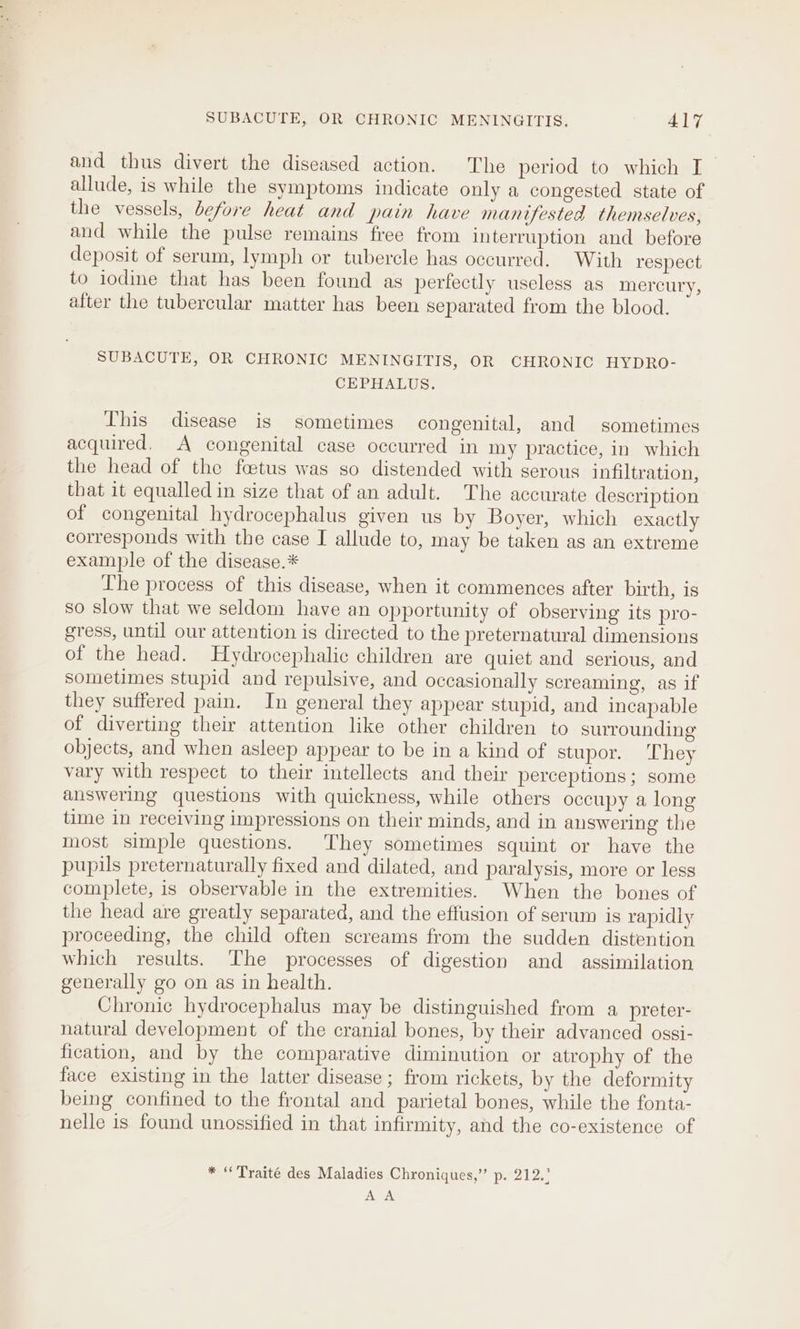 and thus divert the diseased action. The period to which I allude, is while the symptoms indicate only a congested state of the vessels, before heat and pain have manifested themselves, and while the pulse remains free from interruption and before deposit of serum, lymph or tubercle has occurred. With respect to iodine that has been found as perfectly useless as mercury, after the tubercular matter has been separated from the blood. SUBACUTE, OR CHRONIC MENINGITIS, OR CHRONIC HYDRO- CEPHALUS. This disease is sometimes congenital, and sometimes acquired, A congenital case occurred in my practice, in which the head of the foetus was so distended with serous infiltration, that it equalled in size that of an adult. The accurate description of congenital hydrocephalus given us by Boyer, which exactly corresponds with the case I allude to, may be taken as an extreme example of the disease.* The process of this disease, when it commences after birth, is so slow that we seldom have an opportunity of observing its pro- gress, until our attention is directed to the preternatural dimensions of the head. Hydrocephalic children are quiet and serious, and sometimes stupid and repulsive, and occasionally screaming, as if they suffered pain. In general they appear stupid, and incapable of diverting their attention like other children to surrounding objects, and when asleep appear to be in a kind of stupor. They vary with respect to their intellects and their perceptions; some answering questions with quickness, while others occupy a long time in receiving impressions on their minds, and in answering the most simple questions. They sometimes squint or have the pupils preternaturally fixed and dilated, and paralysis, more or less complete, is observable in the extremities. When the bones of the head are greatly separated, and the effusion of serum is rapidly proceeding, the child often screams from the sudden distention which results. The processes of digestion and assimilation generally go on as in health. Chronic hydrocephalus may be distinguished from a preter- natural development of the cranial bones, by their advanced ossi- fication, and by the comparative diminution or atrophy of the face existing in the latter disease ; from rickets, by the deformity being confined to the frontal and parietal bones, while the fonta- nelle is found unossified in that infirmity, and the co-existence of * “Traité des Maladies Chroniques,” p. 212.° oe.