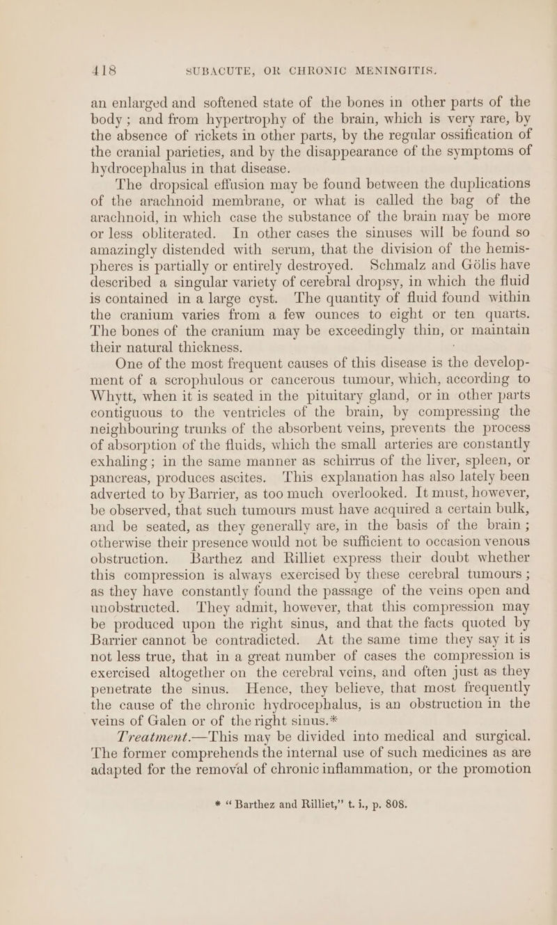 an enlarged and softened state of the bones in other parts of the body ; and from hypertrophy of the brain, which is very rare, by the absence of rickets in other parts, by the regular ossification of the cranial parieties, and by the disappearance of the symptoms of hydrocephalus in that disease. The dropsical effusion may be found between the duplications of the arachnoid membrane, or what is called the bag of the arachnoid, in which case the substance of the brain may be more or less obliterated. In other cases the sinuses will be found so amazingly distended with serum, that the division of the hemis- pheres is partially or entirely destroyed. Schmalz and Gdlis have described a singular variety of cerebral dropsy, in which the fluid is contained in a large cyst. The quantity of fluid found within the cranium varies from a few ounces to eight or ten quarts. The bones of the cranium may be exceedingly thin, or maintain their natural thickness. One of the most frequent causes of this disease is the develop- ment of a scrophulous or cancerous tumour, which, according to Whytt, when it is seated in the pituitary gland, or in other parts contiguous to the ventricles of the brain, by compressing the neighbouring trunks of the absorbent veins, prevents the process of absorption of the fluids, which the small arteries are constantly exhaling; in the same manner as schirrus of the liver, spleen, or pancreas, produces ascites. This explanation has also lately been adverted to by Barrier, as too much overlooked. It must, however, be observed, that such tumours must have acquired a certain bulk, and be seated, as they generally are, in the basis of the brain ; otherwise their presence would not be sufficient to occasion venous obstruction. Barthez and Rilliet express their doubt whether this compression is always exercised by these cerebral tumours ; as they have constantly found the passage of the veins open and unobstructed. They admit, however, that this compression may be produced upon the right sinus, and that the facts quoted by Barrier cannot be contradicted. At the same time they say it 1s not less true, that in a great number of cases the compression 1s exercised altogether on the cerebral veins, and often just as they penetrate the sinus. Hence, they believe, that most frequently the cause of the chronic hydrocephalus, is an obstruction in the veins of Galen or of the right sinus.* Treatment.—This may be divided into medical and surgical. The former comprehends the internal use of such medicines as are adapted for the removal of chronic inflammation, or the promotion * “ Barthez and Rilliet,” t.i., p. 808.