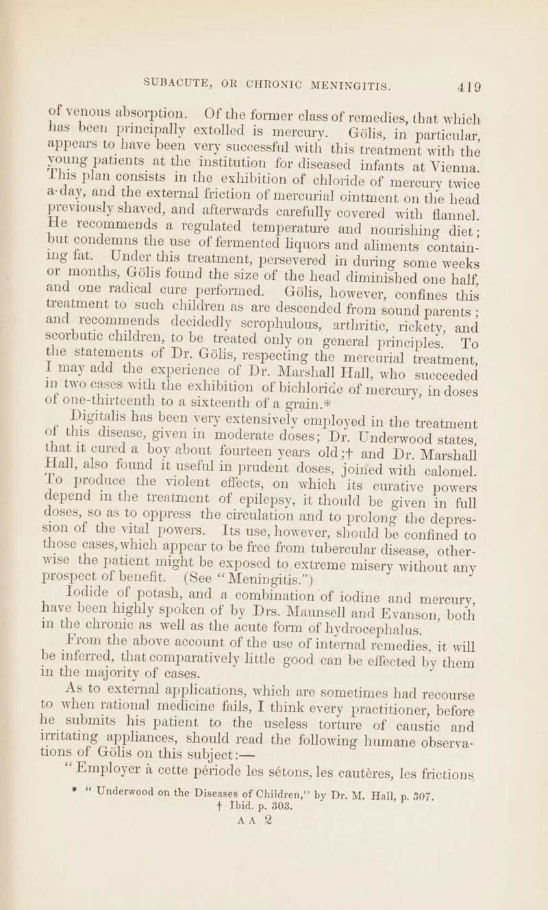 of venous absorption. Of the former class of remedies, that which has been principally extolled is mercury. Gdélis, in particular, appears to have been very successful with this treatment with the young patients at the institution for diseased infants at Vienna. This plan consists in the exhibition of chloride of mercury twice a-day, and the external friction of mercurial ointment on the head previously shaved, and afterwards carefully covered with flannel. He recommends a regulated temperature and nourishing diet ; but condemns the use of fermented liquors and aliments contain- ing fat. Under this treatment, persevered in during some weeks or months, Gélis found the size of the head diminished one half, and one radical cure performed. Golis, however, confines this treatment to such children as are descended from sound parents ; and recommends decidedly scrophulous, arthritic, rickety, and scorbutic children, to be treated only on general principles. To the statements of Dr. Gdlis, respecting the mercurial treatment, I may add the experience of Dr. Marshall Hall, who sueceeded in two cases with the exhibition of bichloride of mercury, in doses of one-thirteenth to a sixteenth of a grain.* Digitalis has been very extensively employed in the treatment of this disease, given in moderate doses; Dr, Underwood states, that it cured a boy about fourteen years old;+ and Dr. Marshall Fall, also found it useful in prudent doses, joined with calomel. To produce the violent effects, on which its curative powers depend in the treatment of epilepsy, it thould be given in full doses, so as to oppress the circulation and to prolong the depres- sion of the vital powers. Its use, however, should be confined to those cases, which appear to be free from tubercular disease, other- wise the patient might be exposed to extreme misery without any prospect of benefit. (See “ Meningitis.”) Iodide of potash, and a combination of iodine and mercury, have been highly spoken of by Drs. Maunsell and Evanson, both in the chronic as well as the acute form of hydrocephalus. From the above account of the use of internal remedies, it will be inferred, that comparatively little good can be effected by them in the majority of cases. As to external applications, which are sometimes had recourse to when rational medicine fails, I think every practitioner, before he submits his patient to the useless torture of caustic and irritating appliances, should read the following humane observa- tions of Gélis on this subject :-— “Employer a cette période les sétons, les cauteéres, les frictions * “ Underwood on the Diseases of Children,” by Dr. M. Hall, p. 307. + Ibid. p. 303. AA
