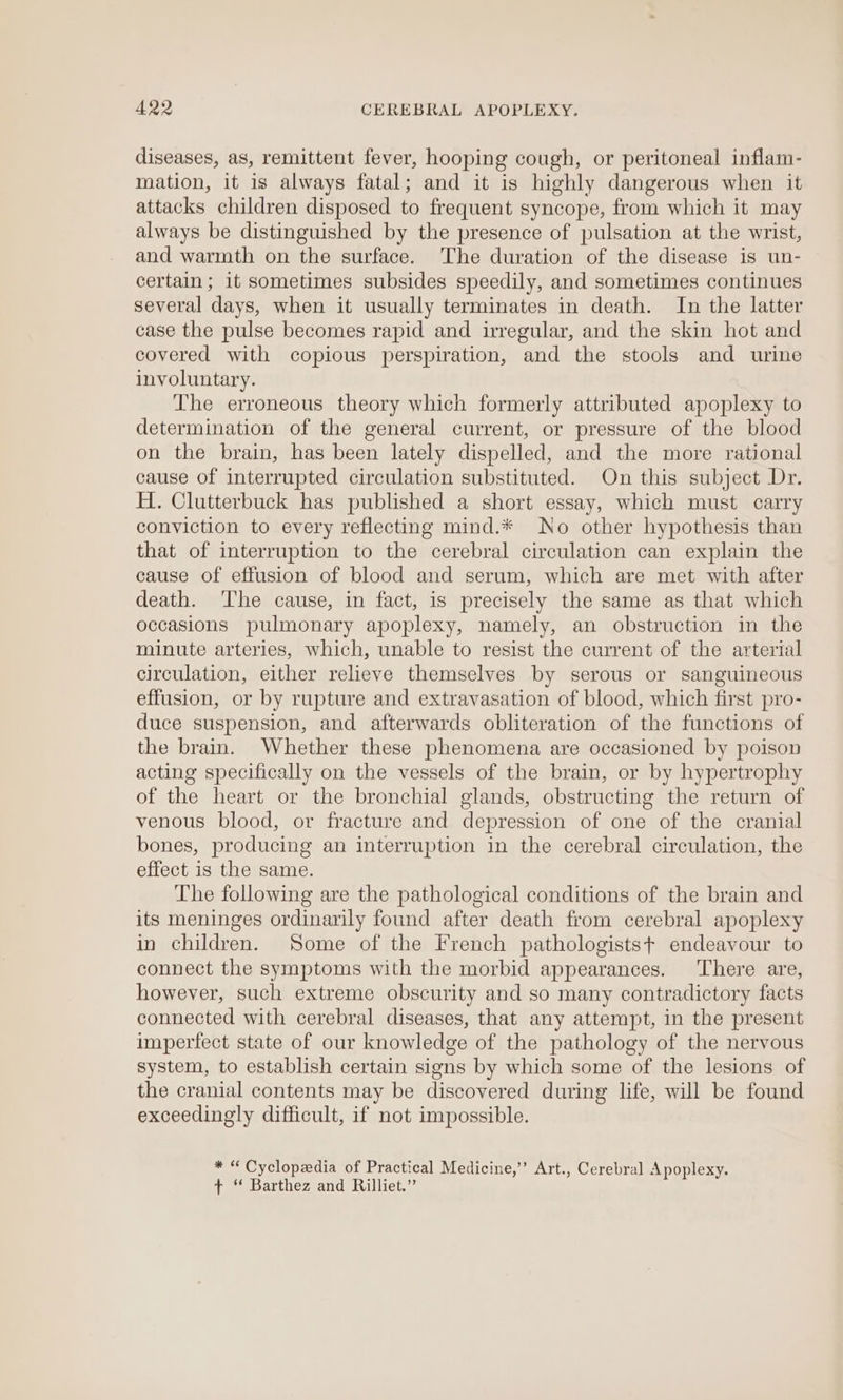 Are CEREBRAL APOPLEXY. diseases, as, remittent fever, hooping cough, or peritoneal inflam- mation, it is always fatal; and it is highly dangerous when it attacks children disposed to frequent syncope, from which it may always be distinguished by the presence of pulsation at the wrist, and warmth on the surface. The duration of the disease is un- certain; it sometimes subsides speedily, and sometimes continues several days, when it usually terminates in death. In the latter case the pulse becomes rapid and irregular, and the skin hot and covered with copious perspiration, and the stools and urine involuntary. The erroneous theory which formerly attributed apoplexy to determination of the general current, or pressure of the blood on the brain, has been lately dispelled, and the more rational cause of interrupted circulation substituted. On this subject Dr. H. Clutterbuck has published a short essay, which must carry conviction to every reflecting mind.* No other hypothesis than that of interruption to the cerebral circulation can explain the cause of effusion of blood and serum, which are met with after death. The cause, in fact, is precisely the same as that which occasions pulmonary apoplexy, namely, an obstruction in the minute arteries, which, unable to resist the current of the arterial circulation, either relieve themselves by serous or sanguineous effusion, or by rupture and extravasation of blood, which first pro- duce suspension, and afterwards obliteration of the functions of the brain. Whether these phenomena are occasioned by poison acting specifically on the vessels of the brain, or by hypertrophy of the heart or the bronchial glands, obstructing the return of venous blood, or fracture and depression of one of the cranial bones, producing an interruption in the cerebral circulation, the effect is the same. The following are the pathological conditions of the brain and its meninges ordinarily found after death from cerebral apoplexy in children. Some of the French pathologistst endeavour to connect the symptoms with the morbid appearances. There are, however, such extreme obscurity and so many contradictory facts connected with cerebral diseases, that any attempt, in the present imperfect state of our knowledge of the pathology of the nervous system, to establish certain signs by which some of the lesions of the cranial contents may be discovered during life, will be found exceedingly difficult, if not impossible. * “ Cyclopedia of Practical Medicine,” Art., Cerebral Apoplexy. ¢ ‘* Barthez and Rilliet.”