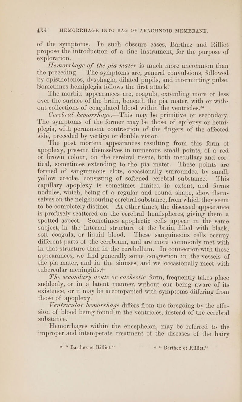 of the symptoms. In such obscure cases, Barthez and Rilliet propose the introduction of a fine instrument, for the purpose of exploration. Hemorrhage of the pia mater is much more uncommon than the preceding. The symptoms are, general convulsions, followed by opisthotonos, dysphagia, dilated pupils, and intermitting pulse. Sometimes hemiplegia follows the first attack. The morbid appearances are, coagula, extending more or less over the surface of the brain, beneath the pia mater, with or with- out collections of coagulated blood within the ventricles.* Cerebral hemorrhage.—This may be primitive or secondary. The symptoms of the former may be those of epilepsy or hemi- plegia, with permanent contraction of the fingers of the affected side, preceded by vertigo or double vision. The post mortem appearances resulting from this form of apoplexy, present themselves in numerous small points, of a red or brown colour, on the cerebral tissue, both medullary and cor- tical, sometimes extending to the pia mater. These points are formed of sanguineous clots, occasionally surrounded by small, yellow areole, consisting of softened cerebral substance. This capillary apoplexy is sometimes limited in extent, and forms nodules, which, being of a regular and round shape, show them- selves on the neighbouring cerebral substance, from which they seem to be completely distinct. At other times, the diseased appearance is profusely scattered on the cerebral hemispheres, giving them a spotted aspect. Sometimes apoplectic cells appear in the same subject, in the internal structure of the brain, filled with black, soft coagula, or liquid blood. These sanguineous cells occupy different parts of the cerebrum, and are more commonly met with in that structure than in the cerebellum. In connection with these appearances, we find generally some congestion in the vessels of the pia mater, and in the sinuses, and we occasionally meet with tubercular meningitis.t The secondary acute or cachectic form, frequently takes place suddenly, or in a latent manner, without our being aware of its existence, or it may be accompanied with symptoms differing from those of apoplexy. Ventricular hemorrhage differs from the foregoing by the effu- sion of blood being found in the ventricles, instead of the cerebral substance. Hemorrhages within the encephelon, may be referred to the improper and intemperate treatment of the diseases of the hairy * “ Barthez et Rilliet.” t ‘* Barthez et Rilliet.”