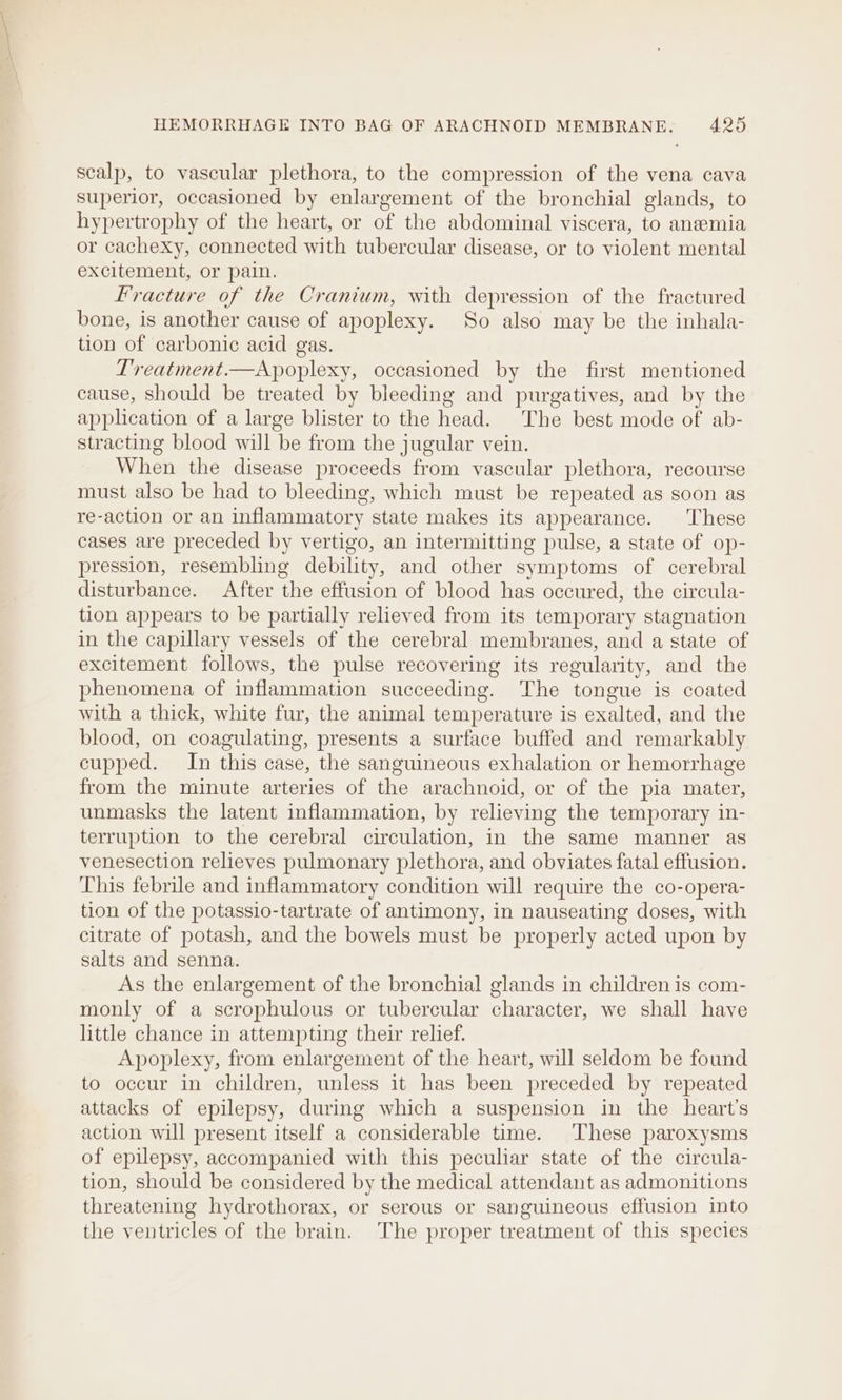 scalp, to vascular plethora, to the compression of the vena cava superior, occasioned by enlargement of the bronchial glands, to hypertrophy of the heart, or of the abdominal viscera, to anemia or cachexy, connected with tubercular disease, or to alent mental excitement, or pain, Fracture of the Cranium, with depression of the fractured bone, is another cause of apoplexy. So also may be the inhala- tion of carbonic acid gas. T'reatment.—Apoplexy, occasioned by the first mentioned cause, should be treated by bleeding and purgatives, and by the application of a large blister to the head. The best mode of ab- stracting blood will be from the jugular vein. When the disease proceeds from vascular plethora, recourse must also be had to bleeding, which must be repeated as soon as re-action or an inflammatory state makes its appearance. These cases are preceded by vertigo, an intermitting pulse, a state of op- pression, resembling debility, and other symptoms of cerebral disturbance. After the effusion of blood has occured, the circula- tion appears to be partially relieved from its temporary stagnation in the capillary vessels of the cerebral membranes, and a state of excitement follows, the pulse recovering its regularity, and the phenomena of inflammation succeeding. The tongue is coated with a thick, white fur, the animal temperature is exalted, and the blood, on coagulating, presents a surface buffed and remarkably cupped. In this case, the sanguineous exhalation or hemorrhage from the minute arteries of the arachnoid, or of the pia mater, unmasks the latent inflammation, by relieving the temporary in- terruption to the cerebral circulation, in the same manner as venesection relieves pulmonary plethora, and obviates fatal effusion. This febrile and inflammatory condition will require the co-opera- tion of the potassio-tartrate of antimony, in nauseating doses, with citrate of potash, and the bowels must be properly acted upon by salts and senna. As the enlargement of the bronchial glands in children is com- monly of a scrophulous or tubercular character, we shall have little chance in attempting their relief. Apoplexy, from enlargement of the heart, will seldom be found to occur in children, unless it has been preceded by repeated attacks of epilepsy, during which a suspension in the heart's action will present itself a considerable time. These paroxysms of epilepsy, accompanied with this peculiar state of the circula- tion, should be considered by the medical attendant as admonitions threatening hydrothorax, or serous or sanguineous effusion into the ventricles of the brain. The proper treatment of this species