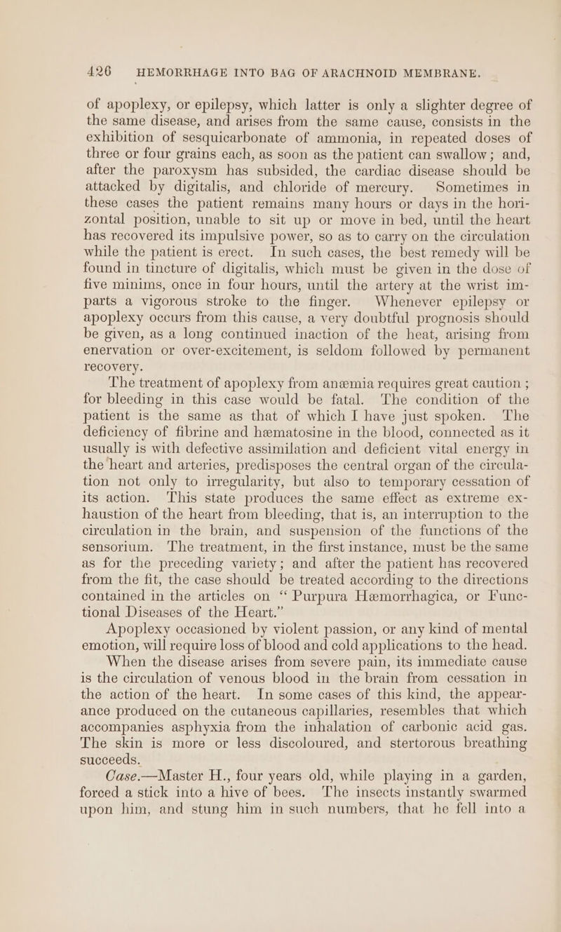 of apoplexy, or epilepsy, which latter is only a slighter degree of the same disease, and arises from the same cause, consists in the exhibition of sesquicarbonate of ammonia, in repeated doses of three or four grains each, as soon as the patient can swallow; and, after the paroxysm has subsided, the cardiac disease should be attacked by digitalis, and chloride of mercury. Sometimes in these cases the patient remains many hours or days in the hori- zontal position, unable to sit up or move in bed, until the heart has recovered its impulsive power, so as to carry on the circulation while the patient is erect. In such cases, the best remedy will be found in tincture of digitalis, which must be given in the dose of five minims, once in four hours, until the artery at the wrist im- parts a vigorous stroke to the finger. Whenever epilepsy or apoplexy occurs from this cause, a very doubtful prognosis should be given, as a long continued inaction of the heat, arising from enervation or over-excitement, is seldom followed by permanent recovery. ‘The treatment of apoplexy from anemia requires great caution ; for bleeding in this case would be fatal. The condition of the patient is the same as that of which I have just spoken. The deficiency of fibrine and hematosine in the blood, connected as it usually is with defective assimilation and deficient vital energy in the heart and arteries, predisposes the central organ of the circula- tion not only to irregularity, but also to temporary cessation of its action. ‘This state produces the same effect as extreme ex- haustion of the heart from bleeding, that is, an interruption to the circulation in the brain, and suspension of the functions of the sensorium. The treatment, in the first instance, must be the same as for the preceding variety; and after the patient has recovered from the fit, the case should be treated according to the directions contained in the articles on ‘‘ Purpura Hemorrhagica, or Func- tional Diseases of the Heart.” Apoplexy occasioned by violent passion, or any kind of mental emotion, will require loss of blood and cold applications to the head. When the disease arises from severe pain, its immediate cause is the circulation of venous blood in the brain from cessation in the action of the heart. In some cases of this kind, the appear- ance produced on the cutaneous capillaries, resembles that which accompanies asphyxia from the inhalation of carbonic acid gas. The skin is more or less discoloured, and stertorous breathing succeeds. Case.—Master H., four years old, while playing in a garden, forced a stick into a hive of bees. The insects instantly swarmed upon him, and stung him in such numbers, that he fell into a