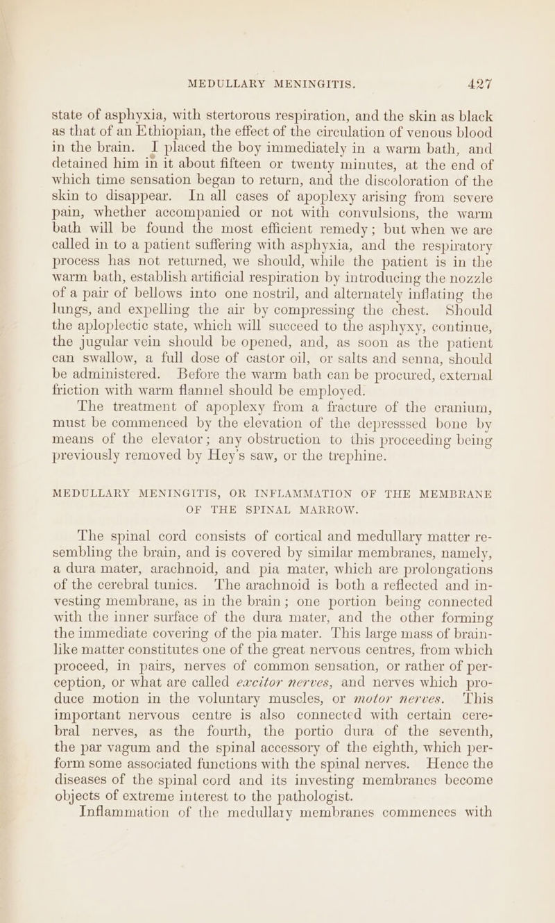 state of asphyxia, with stertorous respiration, and the skin as black as that of an Ethiopian, the effect of the circulation of venous blood in the brain. I placed the boy immediately in a warm bath, and detained him in it about fifteen or twenty minutes, at the end of which time sensation began to return, and the discoloration of the skin to disappear. In all cases of apoplexy arising from severe pain, whether accompanied or not with convulsions, the warm bath will be found the most efficient remedy; but when we are called in to a patient suffering with asphyxia, and the respiratory process has not returned, we should, while the patient is in the warm bath, establish artificial respiration by introducing the nozzle of a pair of bellows into one nostril, and alternately inflating the lungs, and expelling the air by compressing the chest. Should the aploplectic state, which will succeed to the asphyxy, continue, the jugular vein should be opened, and, as soon as the patient can swallow, a full dose of castor oil, or salts and senna, should be administered. Before the warm bath can be procured, external friction with warm flannel should be employed. The treatment of apoplexy from a fracture of the cranium, must be commenced by the elevation of the depresssed bone by means of the elevator; any obstruction to this proceeding being previously removed by Hey’s saw, or the trephine. MEDULLARY MENINGITIS, OR INFLAMMATION OF THE MEMBRANE OF THE SPINAL MARROW. The spinal cord consists of cortical and medullary matter re- sembling the brain, and is covered by similar membranes, namely, a dura mater, arachnoid, and pia mater, which are prolongations of the cerebral tunics. The arachnoid is both a reflected and in- vesting membrane, as in the brain; one portion being connected with the inner surface of the dura mater, and the other forming the immediate covering of the pia mater. This large mass of brain- like matter constitutes one of the great nervous centres, from which proceed, in pairs, nerves of common sensation, or rather of per- ception, or what are called excitor nerves, and nerves which pro- duce motion in the voluntary muscles, or motor nerves. ‘This important nervous centre is also connected with certain cere- bral nerves, as the fourth, the portio dura of the seventh, the par vagum and the spinal accessory of the eighth, which per- form some associated functions with the spinal nerves. Hence the diseases of the spinal cord and its investing membranes become objects of extreme interest to the pathologist. Inflammation of the medullary membranes commences with