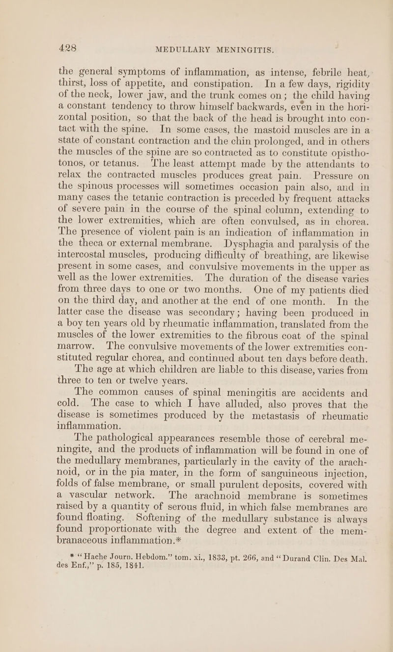 the general symptoms of inflammation, as intense, febrile heat, thirst, loss of appetite, and constipation. In a few days, rigidity of the neck, lower jaw, and the trunk comes on; the child having a constant tendency to throw himself backwards, even in the hori- zontal position, so that the back of the head is brought into con- tact with the spine. In some cases, the mastoid muscles are in a state of constant contraction and the chin prolonged, and in others the muscles of the spine are so contracted as to constitute opistho- tonos, or tetanus. ‘The least attempt made by the attendants to relax the contracted muscles produces great pain. Pressure on the spinous processes will sometimes occasion pain also, and in many cases the tetanic contraction is preceded by frequent attacks of severe pain in the course of the spinal column, extending to the lower extremities, which are often convulsed, as in chorea. The presence of violent pain is an indication of inflammation in the theca or external membrane. Dysphagia and paralysis of the intercostal muscles, producing difficulty of breathing, are likewise present in some cases, and convulsive movements in the upper as well as the lower extremities. The duration of the disease varies from three days to one or two months. One of my patients died on the third day, and another at the end of one month. In the latter case the disease was secondary; having been produced in a boy ten years old by rheumatic inflammation, translated from the muscles of the lower extremities to the fibrous coat of the spinal marrow. ‘The convulsive movements of the lower extremities con- stituted regular chorea, and continued about ten days before death. The age at which children are liable to this disease, varies from three to ten or twelve years. The common causes of spinal meningitis are accidents and cold. The case to which I have alluded, also proves that the disease is sometimes produced by the metastasis of rheumatic inflammation. The pathological appearances resemble those of cerebral me- ningite, and the products of inflammation will be found in one of the medullary membranes, particularly in the cavity of the arach- noid, or in the pia mater, in the form of sanguineous injection, folds of false membrane, or small purulent deposits, covered with a vascular network. ‘The arachnoid membrane is sometimes raised by a quantity of serous fluid, in which false membranes are found floating. Softening of the medullary substance is always found proportionate with the degree and extent of the mem- branaceous inflammation.* * “Hache Journ. Hebdom.” tom. xi., 1833, pt. 266, and “ Durand Clin. Des Mal. des Enf.,”’ p. 185, 1841.
