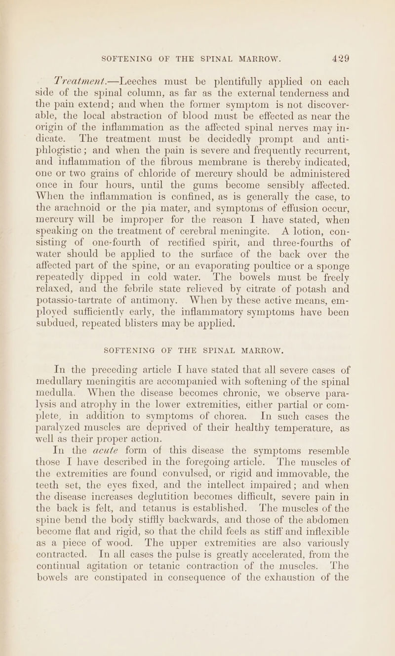 Treatment.—Leeches must be plentifully applied on each side of the spinal column, as far as the external tenderness and the pain extend; and when the former symptom is not discover- able, the local abstraction of blood must be effected as near the origin of the inflammation as the affected spinal nerves may in- dicate. The treatment must be decidedly prompt and _ anti- phiogistic ; and when the pain is severe and frequently recurrent, and inflammation of the fibrous membrane is thereby indicated, one or two grains of chloride of mercury should be administered once in four hours, until the gums become sensibly affected. When the inflammation is confined, as is generally the case, to the arachnoid or the pia mater, and symptoms of effusion occur, mercury will be improper for the reason I have stated, when speaking on the treatment of cerebral meningite. A lotion, con- sisting of one-fourth of rectified spirit, and three-fourths of water should be applied to the surface of the back over the affected part of the spine, or an evaporating poultice or a sponge repeatedly dipped in cold water. The bowels must be freely relaxed, and the febrile state relieved by citrate of potash and potassio-tartrate of antimony. When by these active means, em- ployed sufficiently early, the inflammatory symptoms have been subdued, repeated blisters may be applied. SOFTENING OF THE SPINAL MARROW. In the preceding article I have stated that all severe cases of medullary meningitis are accompanied with softening of the spinal medulla. When the disease becomes chronic, we observe para- lysis and atrophy in the lower extremities, either partial or com- plete, in addition to symptoms of chorea. In such cases the paralyzed muscles are deprived of their healthy temperature, as well as their proper action. In the acute form of this disease the symptoms resemble those I have described in the foregoing article. The muscles of the extremities are found convulsed, or rigid and immovable, the teeth set, the eyes fixed, and the intellect impaired; and when the disease increases deglutition becomes difficult, severe pain in the back is felt, and tetanus is established. ‘The muscles of the spine bend the body stiffly backwards, and those of the abdomen become flat and rigid, so that the child feels as stiff and inflexible as a piece of wood. The upper extremities are also variously contracted. In all cases the pulse is greatly accelerated, from the continual agitation or tetanic contraction of the muscles. The bowels are constipated in consequence of the exhaustion of the