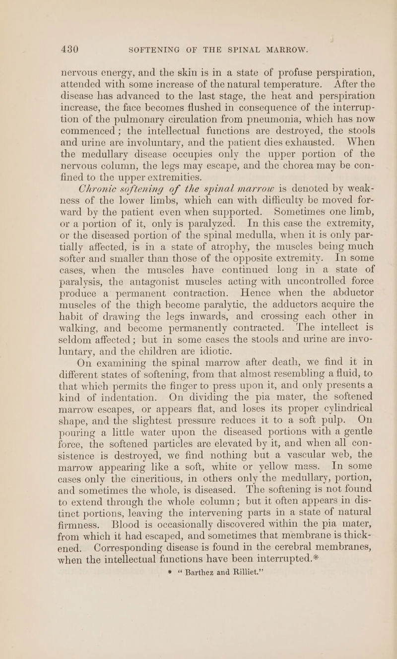 nervous energy, and the skin is in a state of profuse perspiration, attended with some increase of the natural temperature. After the disease has advanced to the last stage, the heat and perspiration increase, the face becomes flushed in consequence of the interrup- tion of the pulmonary circulation from pneumonia, which has now commenced ; the intellectual functions are destroyed, the stools and urine are involuntary, and the patient dies exhausted. When the medullary disease occupies only the upper portion of the nervous column, the legs may escape, and the chorea may be con- fined to the upper extremities. Chronic softening of the spinal marrow is denoted by weak- ness of the lower limbs, which can with difficulty be moved for- ward by the patient even when supported. Sometimes one limb, or a portion of it, only is paralyzed. In this case the extremity, or the diseased portion of the spinal medulla, when it is only par- tially affected, is in a state of atrophy, the muscles being much softer and smaller than those of the opposite extremity. In some cases, when the muscles have continued long in a state of paralysis, the antagonist muscles acting with uncontrolled force produce a permanent contraction. Hence when the abductor muscles of the thigh become paralytic, the adductors acquire the habit of drawing the legs inwards, and crossing each other in walking, and become permanently contracted. ‘The intellect 1s seldom affected; but in some cases the stools and urine are invo- luntary, and the children are idiotic. On examining the spinal marrow after death, we find it in different states of softening, from that almost resembling a fluid, to that which permits the finger to press upon it, and only presents a kind of indentation. On dividing the pia mater, the softened marrow escapes, or appears flat, and loses its proper cylindrical shape, and the slightest pressure reduces it to a soft pulp. On pouring a little water upon the diseased portions with a gentle force, the softened particles are elevated by it, and when all con- sistence is destroyed, we find nothing but a vascular web, the marrow appearing like a soft, white or yellow mass. In some cases only the cineritious, in others only the medullary, portion, and sometimes the whole, is diseased. The softening is not found to extend through the whole column; but it often appears in dis- tinct portions, leaving the intervening parts in a state of natural firmness. Blood is occasionally discovered within the pia mater, from which it had escaped, and sometimes that membrane is thick- ened. Corresponding disease is found in the cerebral membranes, when the intellectual functions have been interrupted.* * “ Barthez and Rilliet.”