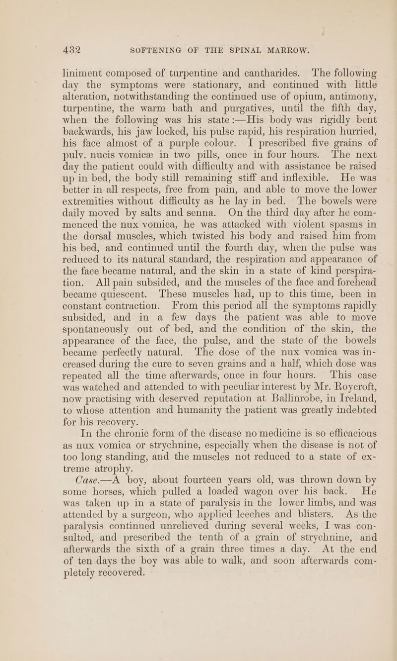 liniment composed of turpentine and cantharides. The following day the symptoms were stationary, and continued with little alteration, notwithstanding the continued use of opium, antimony, turpentine, the warm bath and purgatives, until the fifth day, when the following was his state:—His body was rigidly bent backwards, his jaw locked, his pulse rapid, his respiration hurried, his face almost of a purple colour. I prescribed five grains of pulv. nucis vomice in two pills, once in four hours. The next day the patient could with difficulty and with assistance be raised up in bed, the body still remaining stiff and inflexible. He was better in all respects, free from pain, and able to move the lower extremities without difficulty as he lay in bed. ‘The bowels were daily moved by salts and senna. On the third day after he com- menced the nux vomica, he was attacked with violent spasms in the dorsal muscles, which twisted his body and raised him from his bed, and continued until the fourth day, when the pulse was reduced to its natural standard, the respiration and appearance of the face became natural, and the skin in a state of kind perspira- tion. Allpain subsided, and the muscles of the face and forehead became quiescent. These muscles had, up to this time, been in constant contraction. From this period all the symptoms rapidly subsided, and in a few days the patient was able to move spontaneously out of bed, and the condition of the skin, the appearance of the face, the pulse, and the state of the bowels became perfectly natural. The dose of the nux vomica was in- creased during the cure to seven grains and a half, which dose was repeated all the time afterwards, once in four hours. ‘This case was watched and attended to with peculiar interest by Mr. Roycroft, now practising with deserved reputation at Ballinrobe, in Ireland, to whose attention and humanity the patient was greatly indebted for his recovery. In the chronic form of the disease no medicine is so efficacious as nux vomica or strychnine, especially when the disease is not of too long standing, and the muscles not reduced to a state of ex- treme atrophy. Case.—A boy, about fourteen years old, was thrown down by some horses, which pulled a loaded wagon over his back. He was taken up in a state of paralysis in the lower limbs, and was attended by a surgeon, who applied leeches and blisters. As the paralysis continued unrelieved during several weeks, I was con- sulted, and prescribed the tenth of a grain of strychnine, and afterwards the sixth of a grain three times a day. At the end of ten days the boy was able to walk, and soon afterwards com- pletely recovered.