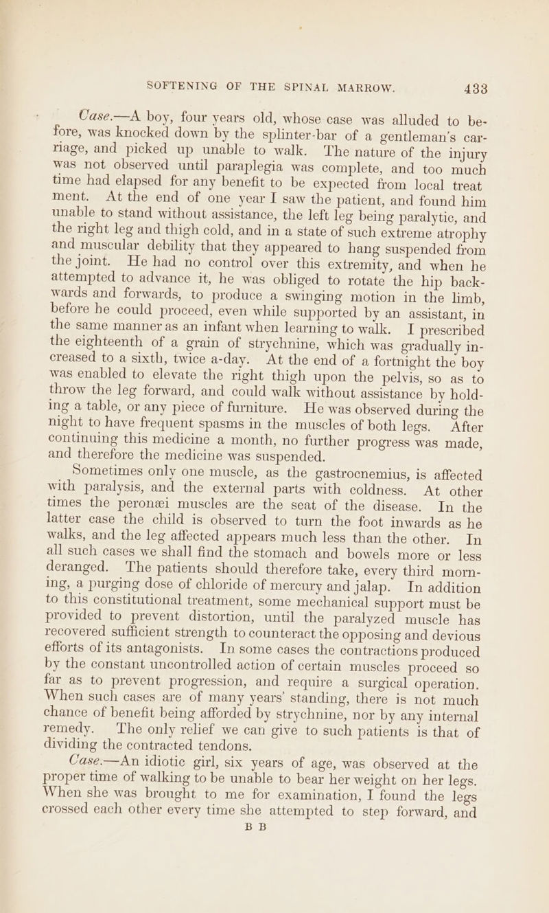 Uase.—A boy, four years old, whose case was alluded to be- fore, was knocked down by the splinter-bar of a gentleman's car- nage, and picked up unable to walk. The nature of the injury was not observed until paraplegia was complete, and too much time had elapsed for any benefit to be expected from local treat ment. At the end of one year I saw the patient, and found him unable to stand without assistance, the left leg being paralytic, and the right leg and thigh cold, and in a state of such extreme atrophy and muscular debility that they appeared to hang suspended from the joint. He had no control over this extremity, and when he attempted to advance it, he was obliged to rotate the hip back- wards and forwards, to produce a swinging motion in the limb, before he could proceed, even while supported by an assistant, in the same manner as an infant when learning to walk. I prescribed the eighteenth of a grain of strychnine, which was gradually in- creased to a sixth, twice a-day. At the end of a fortnight the boy was enabled to elevate the right thigh upon the pelvis, so as to throw the leg forward, and could walk without assistance by hold- ing a table, or any piece of furniture. He was observed during the night to have frequent spasms in the muscles of both legs. After continuing this medicine a month, no further progress was made, and therefore the medicine was suspended. Sometimes only one muscle, as the gastrocnemius, is affected with paralysis, and the external parts with coldness. At other times the peronei muscles are the seat of the disease. In the latter case the child is observed to turn the foot inwards as he walks, and the leg affected appears much less than the other. In all such cases we shall find the stomach and bowels more or less deranged. The patients should therefore take, every third morn- ing, a purging dose of chloride of mercury and jalap. In addition to this constitutional treatment, some mechanical support must be provided to prevent distortion, until the paralyzed muscle has recovered sufficient strength to counteract the opposing and devious efforts of its antagonists. In some cases the contractions produced by the constant uncontrolled action of certain muscles proceed so far as to prevent progression, and require a surgical operation. When such cases are of many years’ standing, there is not much chance of benefit being afforded by strychnine, nor by any internal remedy. The only relief we can give to such patients is that of dividing the contracted tendons. Case.—An idiotic girl, six years of age, was observed at the proper time of walking to be unable to bear her weight on her legs. When she was brought to me for examination, I found the legs crossed each other every time she attempted to step forward, and BB