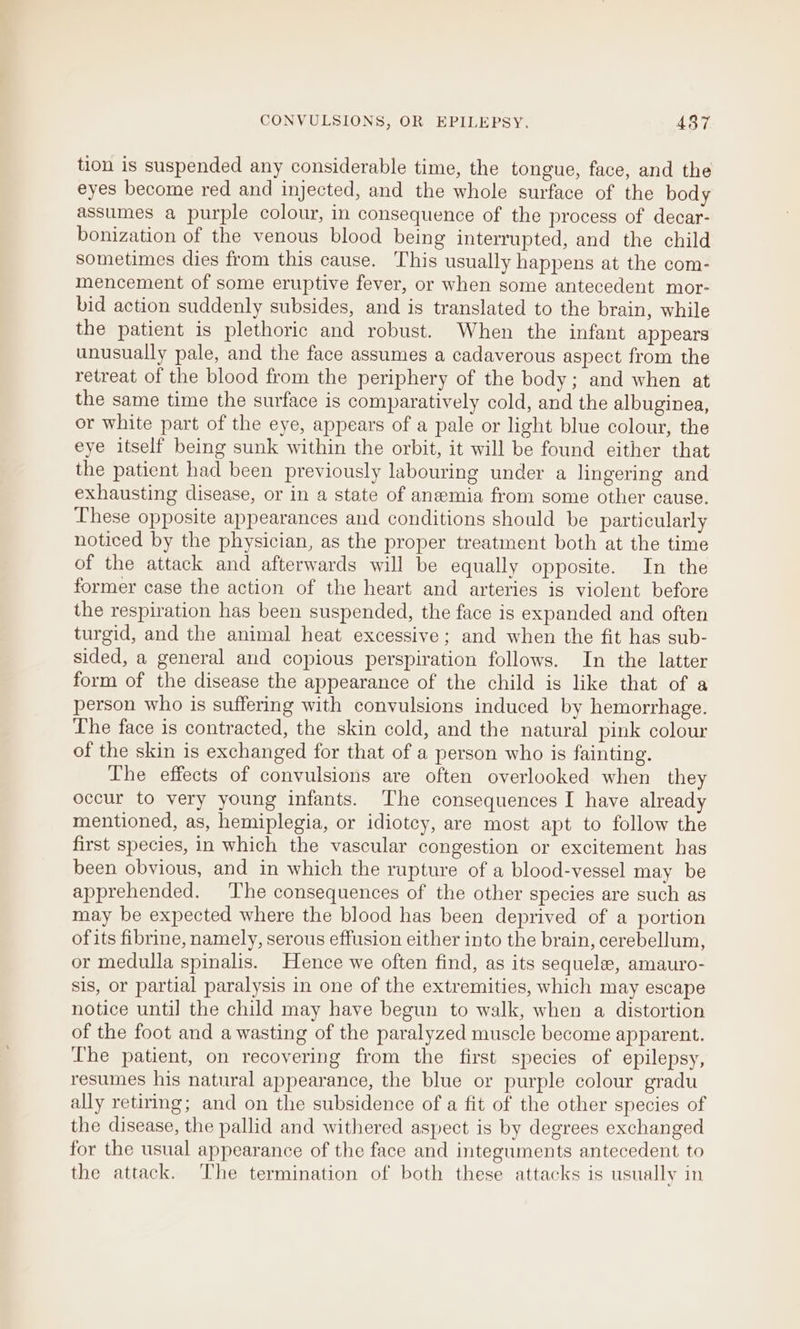 tion is suspended any considerable time, the tongue, face, and the eyes become red and injected, and the whole surface of the body assumes a purple colour, in consequence of the process of decar- bonization of the venous blood being interrupted, and the child sometimes dies from this cause. This usually happens at the com- mencement of some eruptive fever, or when some antecedent mor- bid action suddenly subsides, and is translated to the brain, while the patient is plethoric and robust. When the infant appears unusually pale, and the face assumes a cadaverous aspect from the retreat of the blood from the periphery of the body; and when at the same time the surface is comparatively cold, and the albuginea, or white part of the eye, appears of a pale or light blue colour, the eye itself being sunk within the orbit, it will be found either that the patient had been previously labouring under a lingering and exhausting disease, or in a state of anemia from some other cause. These opposite appearances and conditions should be particularly noticed by the physician, as the proper treatment both at the time of the attack and afterwards will be equally opposite. In the former case the action of the heart and arteries is violent before the respiration has been suspended, the face is expanded and often turgid, and the animal heat excessive; and when the fit has sub- sided, a general and copious perspiration follows. In the latter form of the disease the appearance of the child is like that of a person who is suffering with convulsions induced by hemorrhage. The face is contracted, the skin cold, and the natural pink colour of the skin is exchanged for that of a person who is fainting. The effects of convulsions are often overlooked when they occur to very young infants. ‘The consequences I have already mentioned, as, hemiplegia, or idiotcy, are most apt to follow the first species, in which the vascular congestion or excitement has been obvious, and in which the rupture of a blood-vessel may be apprehended. The consequences of the other species are such as may be expected where the blood has been deprived of a portion of its fibrine, namely, serous effusion either into the brain, cerebellum, or medulla spinalis. Hence we often find, as its sequele, amauro- sis, or partial paralysis in one of the extremities, which may escape notice until the child may have begun to walk, when a distortion of the foot and a wasting of the paralyzed muscle become apparent. The patient, on recovering from the first species of epilepsy, resumes his natural appearance, the blue or purple colour gradu ally retiring; and on the subsidence of a fit of the other species of the disease, the pallid and withered aspect is by degrees exchanged for the usual appearance of the face and integuments antecedent to the attack. The termination of both these attacks is usually in