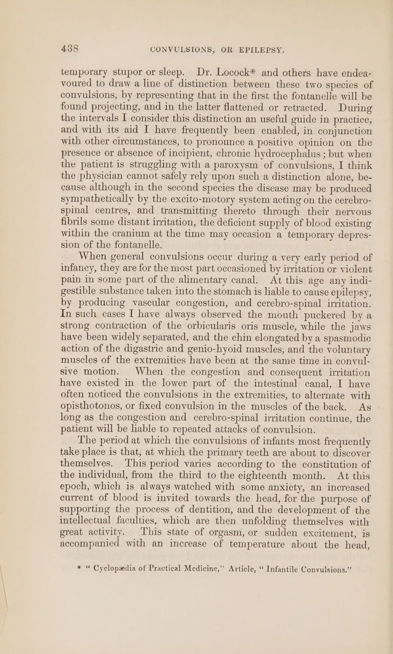 temporary stupor or sleep. Dr. Locock* and others have endea- voured to draw a line of distinction between these two species of convulsions, by representing that in the first the fontanelle will be found projecting, and in the latter flattened or retracted. During the intervals I consider this distinction an useful guide in practice, and with its aid I have frequently been enabled, in conjunction with other circumstances, to pronounce a positive opinion on the presence or absence of incipient, chronic hydrocephalus ; but when the patient is struggling with a paroxysm of convulsions, I think the physician cannot safely rely upon such a distinction alone, be- cause although in the second species the disease may be produced sympathetically by the excito-motory system acting on the cerebro- spinal centres, and transmitting thereto through their nervous fibrils some distant irritation, the deficient supply of blood existing within the cranium at the time may occasion a temporary depres- sion of the fontanelle. When general convulsions occur during a very early period of infancy, they are for the most part occasioned by irritation or violent pain in some part of the alimentary canal. At this age any indi- gestible substance taken into the stomach is liable to cause epilepsy, by producing vascular congestion, and cerebro-spinal irritation. In such cases I have always observed the mouth puckered by a strong contraction of the orbicularis oris muscle, while the jaws have been widely separated, and the chin elongated by a spasmodic action of the digastric and genio-hyoid muscles, and the voluntary muscles of the extremities have been at the same time in convul- sive motion. When the congestion and consequent irritation have existed in the lower part of the intestinal canal, I have often noticed the convulsions in the extremities, to alternate with opisthotonos, or fixed convulsion in the muscles of the back. As long as the congestion and cerebro-spinal irritation continue, the patient will be liable to repeated attacks of convulsion. The period at which the convulsions of infants most frequently take place is that, at which the primary teeth are about to discover themselves. This period varies according to the constitution of the individual, from the third to the eighteenth month. At this epoch, which is always watched with some anxiety, an increased current of blood is invited towards the head, for the purpose of supporting the process of dentition, and the development of the intellectual faculties, which are then unfolding themselves with great activity. This state of orgasm, or sudden excitement, is accompanied with an increase of temperature about the head, * “ Cyclopedia of Practical Medicine,” Article, ‘ Infantile Convulsions.”