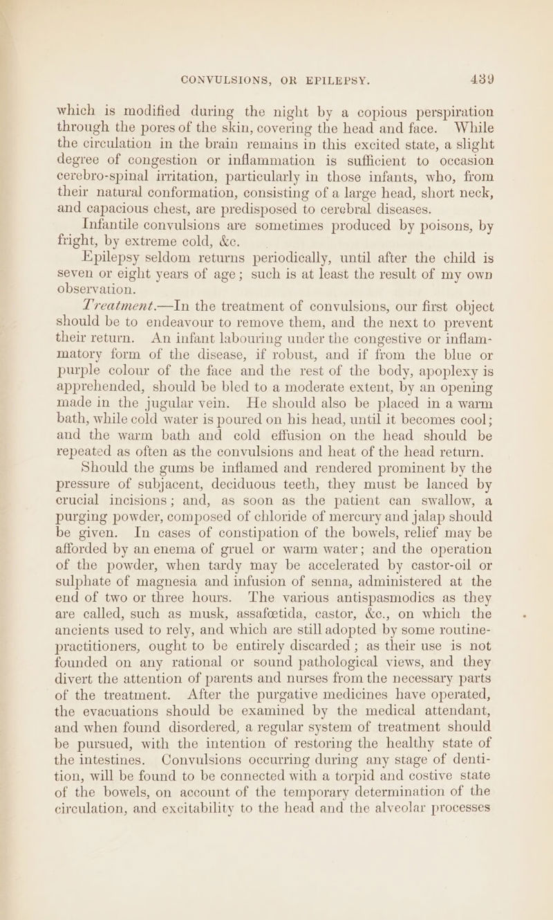 which is modified during the night by a copious perspiration through the pores of the skin, covering the head and face. While the circulation in the brain remains in this excited state, a slight degree of congestion or inflammation is sufficient to occasion cerebro-spinal irritation, particularly in those infants, who, from their natural conformation, consisting of a large head, short neck, and capacious chest, are predisposed to cerebral diseases. Infantile convulsions are sometimes produced by poisons, by fright, by extreme cold, &amp;c. Epilepsy seldom returns periodically, until after the child is seven or eight years of age; such is at least the result of my own observation. Treatment.—In the treatment of convulsions, our first object should be to endeavour to remove them, and the next to prevent their return. An infant labouring under the congestive or inflam- matory form of the disease, if robust, and if from the blue or purple colour of the face and the rest of the body, apoplexy is apprehended, should be bled to a moderate extent, by an opening made in the jugular vein. He should also be placed in a warm bath, while cold water is poured on his head, until it becomes cool; and the warm bath and cold effusion on the head should be repeated as often as the convulsions and heat of the head return. Should the gums be inflamed and rendered prominent by the pressure of subjacent, deciduous teeth, they must be lanced by crucial incisions; and, as soon as the patient can swallow, a purging powder, composed of chloride of mercury and jalap should be given. In cases of constipation of the bowels, relief may be afforded by an enema of gruel or warm water; and the operation of the powder, when tardy may be accelerated by castor-oil or sulphate of magnesia and infusion of senna, administered at the end of two or three hours. ‘The various antispasmodics as they are called, such as musk, assafoetida, castor, &amp;¢c., on which the ancients used to rely, and which are still adopted by some routine- practitioners, ought to be entirely discarded ; as their use is not founded on any rational or sound pathological views, and they divert the attention of parents and nurses from the necessary parts of the treatment. After the purgative medicines have operated, the evacuations should be examined by the medical attendant, and when found disordered, a regular system of treatment should be pursued, with the intention of restoring the healthy state of the intestines. Convulsions occurring during any stage of denti- tion, will be found to be connected with a torpid and costive state of the bowels, on account of the temporary determination of the circulation, and excitability to the head and the alveolar processes