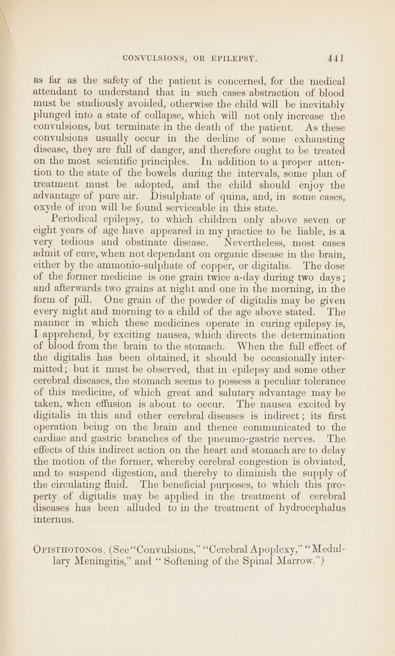 as far as the safety of the patient is concerned, for the medical attendant to understand that in such cases abstraction of blood must be studiously avoided, otherwise the child will be inevitably plunged into a state of collapse, which will not only increase the convulsions, but terminate in the death of the patient. As these convulsions usually occur in the decline of some exhausting disease, they are full of danger, and therefore ought to be treated on the most scientific principles. In addition to a proper atten- tion to the state of the bowels during the intervals, some plan of treatment must be adopted, and the child should enjoy the advantage of pure air. Disulphate of quina, and, in some cases, oxyde of iron will be found serviceable in this state. Periodical epilepsy, to which children only above seven or eight years of age have appeared in my practice to be liable, isa very tedious and obstinate disease. Nevertheless, most cases admit of cure, when not dependant on organic disease in the brain, either by the ammonio-sulphate of copper, or digitalis. The dose of the former medicine is one grain twice a-day during two days; and afterwards two grains at night and one in the morning, in the form of pill. One grain of the powder of digitalis may be given every night and morning to a child of the age above stated. The manner in which these medicines operate in curing epilepsy is, I apprehend, by exciting nausea, which directs the determination of blood from the brain to the stomach. When the full effect of the digitalis has been obtained, it should be occasionally inter- mitted; but it must be observed, that in epilepsy and some other cerebral diseases, the stomach seems to possess a peculiar tolerance of this medicine, of which great and salutary advantage may be taken, when effusion is about to occur. The nausea excited by digitalis in this and other cerebral diseases is indirect; its first operation being on the brain and thence communicated to the cardiac and gastric branches of the pneumo-gastric nerves. The effects of this indirect action on the heart and stomach are to delay the motion of the former, whereby cerebral congestion is obviated, and to suspend digestion, and thereby to diminish the supply of the circulating fluid. The beneficial purposes, to which this pro- perty of digitalis may be applied in the treatment of cerebral diseases has been alluded to in the treatment of hydrocephalus internus. OPISTHOTONOS. (See “Convulsions,” “Cerebral Apoplexy,” “ Medul- lary Meningitis,” and “ Softening of the Spinal Marrow.’)