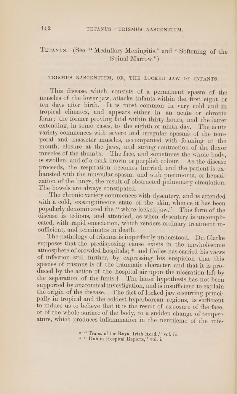 Teranus. (See “ Medullary Meningitis,” and “Softening of the Spinal Marrow.”) TRISMUS NASCENTIUM, OR, THE LOCKED JAW OF INFANTS. This disease, which consists of a permanent spasm of the muscles of the lower jaw, attacks infants within the first eight or ten days after birth. It is most common in very cold and in tropical climates, and appears either in an acute or chronic form; the former proving fatal within thirty hours, and the latter extending, in some cases, to the eighth or ninth day. The acute variety commences with severe and irregular spasms of the tem- poral and masseter muscles, accompanied with foaming at the mouth, closure at the jaws, and strong contraction of the flexor muscles of the thumbs. The face, and sometimes the whole body, is swollen, and of a dark brown or purplish colour. As the disease proceeds, the respiration becomes hurried, and the patient is ex- hausted with the muscular spasm, and with pneumonia, or hepati- zation of the lungs, the result of obstructed pulmonary circulation. Lhe bowels are always constipated. The chronic variety commences with dysentery, and is attended with a cold, exsanguineous state of the skin, whence it has been popularly denominated the “ white locked-jaw.” This form of the disease is tedious, and attended, as when dysentery is uncompli- cated, with rapid emaciation, which renders ordinary treatment in- sufficient, and terminates in death. The pathology of trismus is imperfectly understood. Dr. Clarke supposes that the predisposing cause exists in the unwholesome atmosphere of crowded hospitals; * and Colles has carried his views of infection still further, by expressing his suspicion that this species of trismus is of the traumatic character, and that it is pro- duced by the action of the hospital air upon the ulceration left by the separation of the funis.t The latter hypothesis has not been supported by anatomical investigation, and is insufficient to explain the origin of the disease. The fact of locked jaw occurring princi- pally in tropical and the coldest hyperborean regions, is sufficient to induce us to believe that it is the result of exposure of the face, or of the whole surface of the body, to a sudden change of temper- ature, which produces inflammation in the neurileme of the infe- * “ Trans. of the Royal Irish Acad.,”’ vol. iii. + “ Dublin Hospital Reports,’’ vol. i.