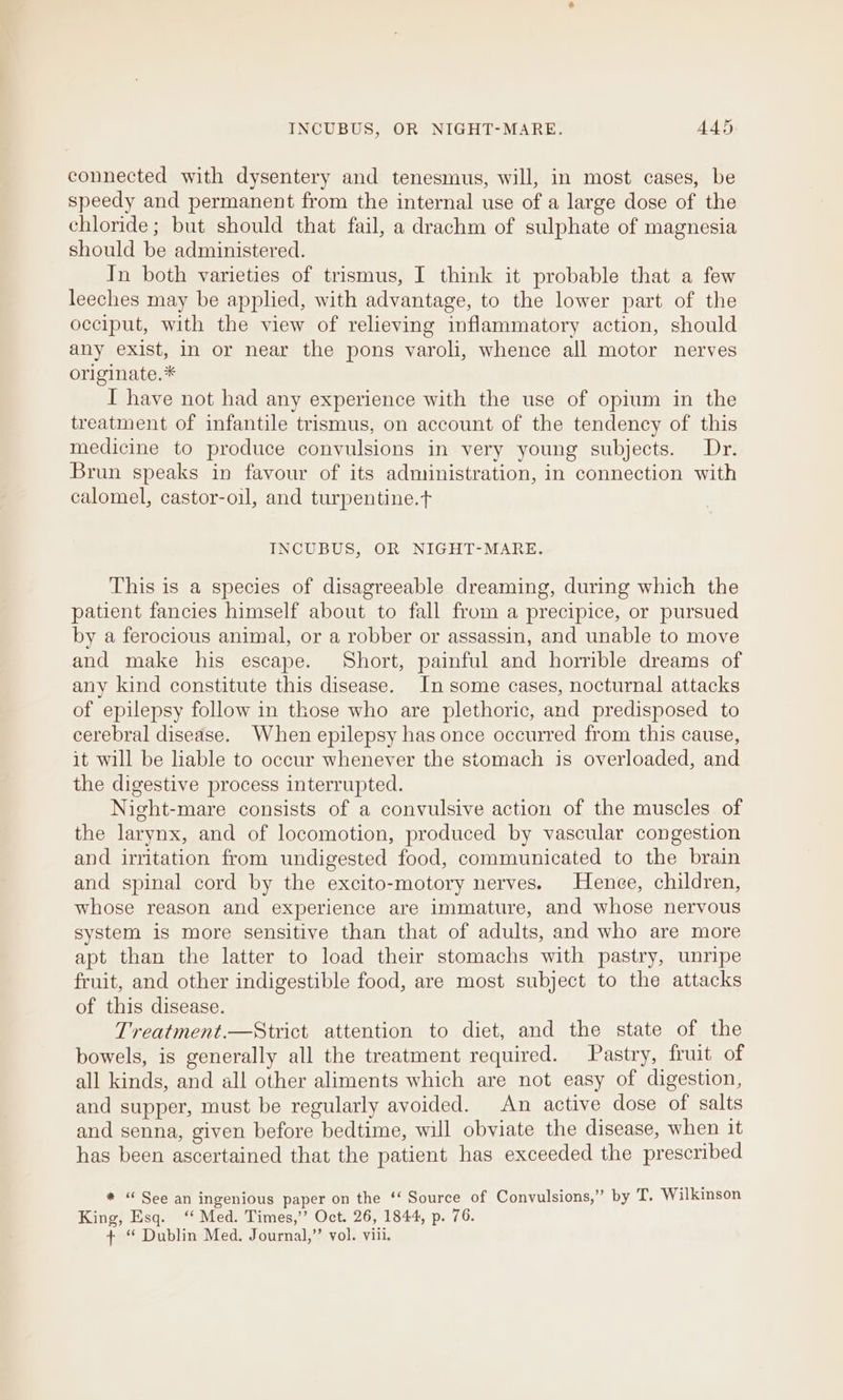 INCUBUS, OR NIGHT-MARE. AAS connected with dysentery and tenesmus, will, in most cases, be speedy and permanent from the internal use of a large dose of the chloride; but should that fail, a drachm of sulphate of magnesia should be administered. In both varieties of trismus, I think it probable that a few leeches may be applied, with advantage, to the lower part of the occiput, with the view of relieving inflammatory action, should any exist, in or near the pons varoli, whence all motor nerves originate.* I have not had any experience with the use of opium in the treatment of infantile trismus, on account of the tendency of this medicine to produce convulsions in very young subjects. Dr. Brun speaks in favour of its administration, in connection with calomel, castor-oil, and turpentine.t INCUBUS, OR NIGHT-MARE. This is a species of disagreeable dreaming, during which the patient fancies himself about to fall from a precipice, or pursued by a ferocious animal, or a robber or assassin, and unable to move and make his escape. Short, painful and horrible dreams of any kind constitute this disease. In some cases, nocturnal attacks of epilepsy follow in those who are plethoric, and predisposed to cerebral disease. When epilepsy has once occurred from this cause, it will be liable to occur whenever the stomach is overloaded, and the digestive process interrupted. Night-mare consists of a convulsive action of the muscles of the larynx, and of locomotion, produced by vascular congestion and irritation from undigested food, communicated to the brain and spinal cord by the excito-motory nerves. Hence, children, whose reason and experience are immature, and whose nervous system is more sensitive than that of adults, and who are more apt than the latter to load their stomachs with pastry, unripe fruit, and other indigestible food, are most subject to the attacks of this disease. Treatment.—Strict attention to diet, and the state of the bowels, is generally all the treatment required. Pastry, fruit of all kinds, and all other aliments which are not easy of digestion, and supper, must be regularly avoided. An active dose of salts and senna, given before bedtime, will obviate the disease, when it has been ascertained that the patient has exceeded the prescribed * “ See an ingenious paper on the ‘‘ Source of Convulsions,” by T. Wilkinson King, Esq. ‘ Med. Times,’’ Oct. 26, 1844, p. 76. + ‘ Dublin Med. Journal,’’ vol. viii.