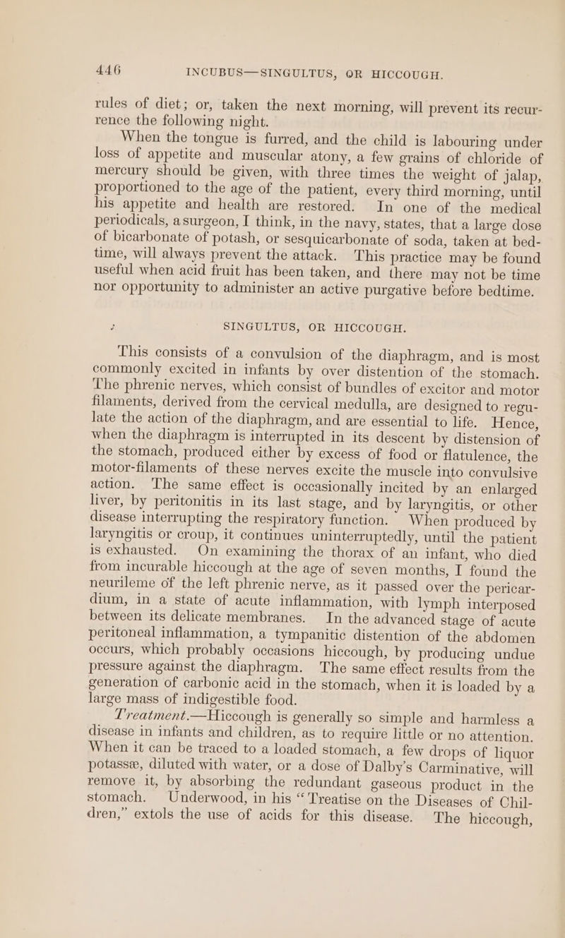rules of diet; or, taken the next morning, will prevent its recur- rence the following night. When the tongue is furred, and the child is labouring under loss of appetite and muscular atony, a few grains of chloride of mercury should be given, with three times the weight of jalap, proportioned to the age of the patient, every third morning, until his appetite and health are restored. In one of the medical periodicals, asurgeon, I think, in the navy, states, that a large dose of bicarbonate of potash, or sesquicarbonate of soda, taken at bed- time, will always prevent the attack. This practice may be found useful when acid fruit has been taken, and there may not be time nor opportunity to administer an active purgative before bedtime. SINGULTUS, OR HICCOUGH. This consists of a convulsion of the diaphragm, and is most commonly excited in infants by over distention of the stomach. The phrenic nerves, which consist of bundles of excitor and motor filaments, derived from the cervical medulla, are designed to regu- late the action of the diaphragm, and are essential to life. Hence, when the diaphragm is interrupted in its descent by distension of the stomach, produced either by excess of food or flatulence, the motor-filaments of these nerves excite the muscle into convulsive action. ‘The same effect is occasionally incited by an enlarged liver, by peritonitis in its last stage, and by laryngitis, or other disease interrupting the respiratory function. When produced by laryngitis or croup, it continues uninterruptedly, until the patient is exhausted. On examining the thorax of an infant, who died from incurable hiccough at the age of seven months, I found the neurileme of the left phrenic nerve, as it passed over the pericar- dium, in a state of acute inflammation, with lymph interposed between its delicate membranes. In the advanced stage of acute peritoneal inflammation, a tympanitic distention of the abdomen occurs, which probably occasions hiccough, by producing undue pressure against the diaphragm. The same effect results from the generation of carbonic acid in the stomach, when it is loaded by a large mass of indigestible food. L'reatment.—Hiccough is generally so simple and harmless a disease in infants and children, as to require little or no attention. When it can be traced to a loaded stomach, a few drops of liquor potasse, diluted with water, or a dose of Dalby’s Carminative, will remove it, by absorbing the redundant gaseous product in the stomach. Underwood, in his “Treatise on the Diseases of Chil- dren,” extols the use of acids for this disease. The hiccough,