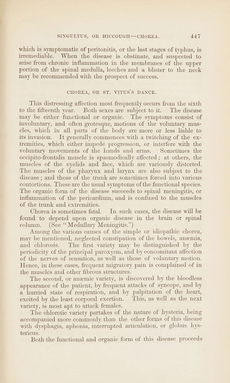 which is symptomatic of peritonitis, or the last stages of typhus, is irremediable. When the disease is obstinate, and suspected to arise from chronic inflammation in the membranes of the upper portion of the spinal medulla, leeches and a blister to the neck may be recommended with the prospect of success. CHOREA OR Si. VITUS'S DANCE. This distressing affection most frequently occurs from the sixth to the fifteenth year. Both sexes are subject to it. The disease may be either functional or organic. ‘The symptoms consist of involuntary, and often grotesque, motions of the voluntary mus- cles, which in all parts of the body are more or less liable to its invasion. It generally commences with a twitching of the ex- tremities, which either impede progression, or interfere with the voluntary movements of the hands and arms. Sometimes the occipito-frontalis muscle is spasmodically affected; at others, the muscles of the eyelids and face, which are variously distorted. The muscles of the pharynx and larynx are also subject to the disease ; and those of the trunk are sometimes forced into various contortions. These are the usual symptoms of the functional species. The organic form of the disease succeeds to spinal meningitis, or inflammation of the pericardium, and is confined to the muscles of the trunk and extremities. Chorea is sometimes fatal. In such cases, the disease will be found to depend upon organic disease in the brain or spinal column. (See “Medullary Meningitis.”) Among the various causes of the simple or idiopathic chorea, may be mentioned, neglected constipation of the bowels, anemia, and chlorosis. The first variety may be distinguished by the periodicity of the principal paroxysm, and by concomitant affection of the nerves of sensation, as well as those of voluntary motion. Hence, in these cases, frequent migratory pain 1s complained of in the muscles and other fibrous structures. The second, or anemic variety, is discovered by the bloodless appearance of the patient, by frequent attacks of syncope, and by a hurried state of respiration, and by palpitation of the heart, excited by the least corporal exertion. ‘This, as well as the next variety, is most apt to attack females. The chlorotic variety partakes of the nature of hysteria, being accompanied more commonly than the other forms of this disease with dysphagia, aphonia, interrupted articulation, or globus hys- tericus. Both the functional and organic form of this disease proceeds