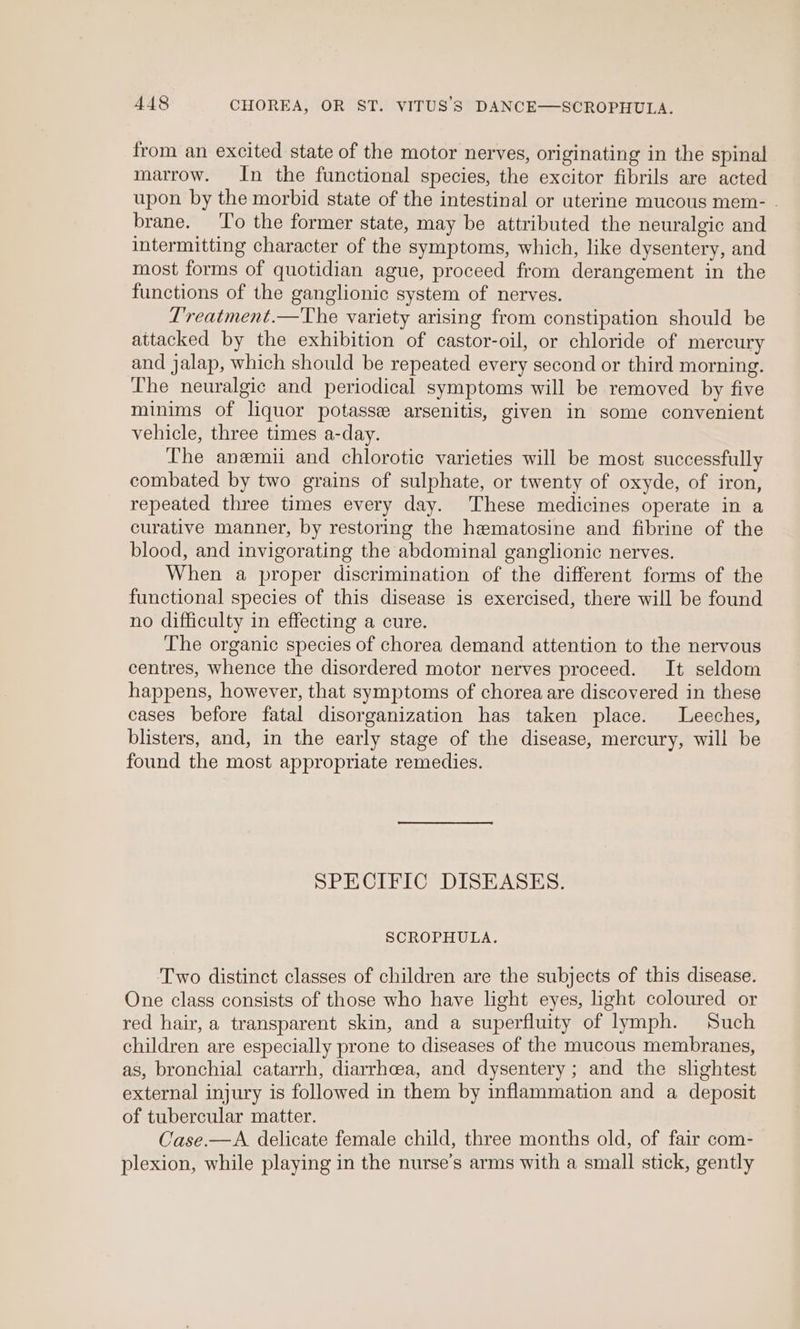 from an excited state of the motor nerves, originating in the spinal marrow. In the functional species, the excitor fibrils are acted upon by the morbid state of the intestinal or uterine mucous mem- . brane. To the former state, may be attributed the neuralgic and intermitting character of the symptoms, which, like dysentery, and most forms of quotidian ague, proceed from derangement in the functions of the ganglionic system of nerves. Treatment.—The variety arising from constipation should be attacked by the exhibition of castor-oil, or chloride of mercury and jalap, which should be repeated every second or third morning. The neuralgic and periodical symptoms will be removed by five minims of liquor potasse arsenitis, given in some convenient vehicle, three times a-day. The anemii and chlorotic varieties will be most successfully combated by two grains of sulphate, or twenty of oxyde, of iron, repeated three times every day. These medicines operate in a curative manner, by restoring the hematosine and fibrine of the blood, and invigorating the abdominal ganglionic nerves. When a proper discrimination of the different forms of the functional species of this disease is exercised, there will be found no difficulty in effecting a cure. The organic species of chorea demand attention to the nervous centres, whence the disordered motor nerves proceed. It seldom happens, however, that symptoms of chorea are discovered in these cases before fatal disorganization has taken place. Leeches, blisters, and, in the early stage of the disease, mercury, will be found the most appropriate remedies. SPECIFIC DISEASES. SCROPHULA. Two distinct classes of children are the subjects of this disease. One class consists of those who have light eyes, light coloured or red hair, a transparent skin, and a superfluity of lymph. Such children are especially prone to diseases of the mucous membranes, as, bronchial catarrh, diarrhoea, and dysentery; and the slightest external injury is followed in them by inflammation and a deposit of tubercular matter. Case.—A. delicate female child, three months old, of fair com- plexion, while playing in the nurse’s arms with a small stick, gently