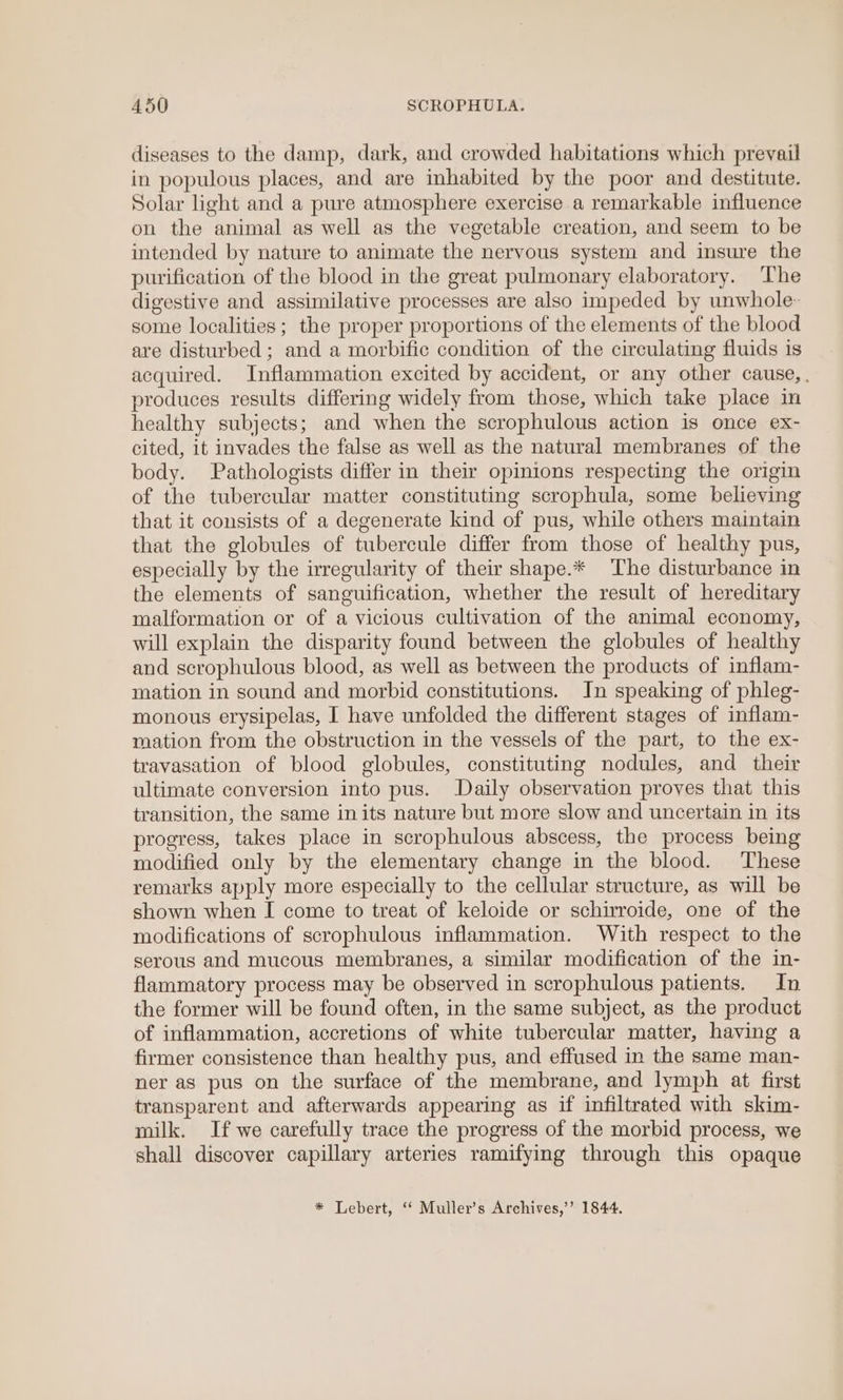 diseases to the damp, dark, and crowded habitations which prevail in populous places, and are inhabited by the poor and destitute. Solar light and a pure atmosphere exercise a remarkable influence on the animal as well as the vegetable creation, and seem to be intended by nature to animate the nervous system and insure the purification of the blood in the great pulmonary elaboratory. The digestive and assimilative processes are also impeded by unwhole- some localities ; the proper proportions of the elements of the blood are disturbed ; and a morbific condition of the circulating fluids is acquired. Inflammation excited by accident, or any other cause, . produces results differing widely from those, which take place in healthy subjects; and when the scrophulous action is once ex- cited, it invades the false as well as the natural membranes of the body. Pathologists differ in their opinions respecting the origin of the tubercular matter constituting scrophula, some believing that it consists of a degenerate kind of pus, while others maintain that the globules of tubercule differ from those of healthy pus, especially by the irregularity of their shape.* The disturbance in the elements of sanguification, whether the result of hereditary malformation or of a vicious cultivation of the animal economy, will explain the disparity found between the globules of healthy and scrophulous blood, as well as between the products of inflam- mation in sound and morbid constitutions. Jn speaking of phleg- monous erysipelas, I have unfolded the different stages of inflam- mation from the obstruction in the vessels of the part, to the ex- travasation of blood globules, constituting nodules, and their ultimate conversion into pus. Daily observation proves that this transition, the same in its nature but more slow and uncertain in its progress, takes place in scrophulous abscess, the process being modified only by the elementary change in the blood. ‘These remarks apply more especially to the cellular structure, as will be shown when I come to treat of keloide or schirroide, one of the modifications of scrophulous inflammation. With respect to the serous and mucous membranes, a similar modification of the in- flammatory process may be observed in scrophulous patients. In the former will be found often, in the same subject, as the product of inflammation, accretions of white tubercular matter, having a firmer consistence than healthy pus, and effused in the same man- ner as pus on the surface of the membrane, and lymph at first transparent and afterwards appearing as if infiltrated with skim- milk. If we carefully trace the progress of the morbid process, we shall discover capillary arteries ramifying through this opaque * Lebert, ‘* Muller’s Archives,’’ 1844.