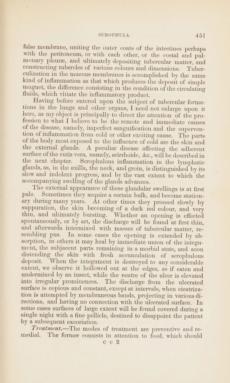 SCROPHULA. 45] false membrane, uniting the outer coats of the intestines perhaps with the peritoneum, or with each other, or the costal and pul- monary pleure, and ultimately depositing tubercular matter, and constructing tubercles of various colours and dimensions. Tuber- culization in the mucous membranes is accomplished by the same kind of inflammation as that which produces the deposit of simple muguet, the difference consisting in the condition of the circulating fluids, which vitiate the inflammatory product. Having before entered upon the subject of tubercular forma- tions in the lungs and other organs, I need not enlarge upon it here, as my object is principally to direct the attention of the pro- fession to what I believe to be the remote and immediate causes of the disease, namely, imperfect sanguification and the superven- tion of inflammation from cold or other exciting cause. The parts of the body most exposed to the influence of cold are the skin and the external glands. A peculiar disease affecting the adherent surface of the cutis vera, namely, scirrhoide, &amp;c., will be described in the next chapter. Scrophulous inflammation in the lymphatic glands, as, in the axilla, the neck, and groin, is distinguished by its slow and indolent progress, and by the vast extent to which the accompanying swelling of the glands advances. The external appearance of these glandular swellings is at first pale. Sometimes they acquire a certain bulk, and become station- ary during many years. At other times they proceed slowly by suppuration, the skin becoming of a dark red colour, and very thin, and ultimately bursting. Whether an opening is effected spontaneously, or by art, the discharge will be found at first thin, and afterwards intermixed with masses of tubercular matter, re- sembling pus. In some cases the opening is extended by ab- sorption, in others it may heal by immediate union of the integu- ment, the subjacent parts remaining in a morbid state, and soon distending the skin with fresh accumulation of scrophulous deposit. When the integument is destroyed to any considerable extent, we observe it hollowed out at the edges, as if eaten and undermined by an insect, while the centre of the ulcer is elevated into irregular prominences. The discharge from the ulcerated surface is copious and constant, except at intervals, when cicatriza- tion is attempted by membraneous bands, projecting in various di- rections, and having no connection with the ulcerated surface. In some cases surfaces of large extent will be found covered during a single night with a fine pellicle, destined to disappoint the patient by a subsequent excoriation. L’reatment.—The modes of treatment are preventive and re- medial. The former consists in attention to food, which should Ci Cue