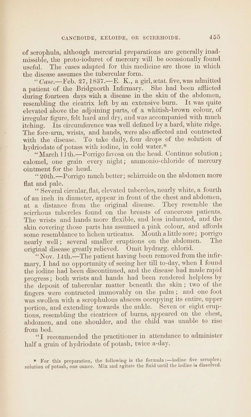 of scrophula, although mercurial preparations are generally inad- missible, the proto-ioduret of mercury will be occasionally found useful. The cases adapted for this medicine are those in which the disease assumes the tubercular form. “ Case-—Feb. 27, 1837.—E. K., a girl, etat. five, was admitted a patient of the Bridgnorth Infirmary. She had been afflicted during fourteen days with a disease in the skin of the abdomen, resembling the cicatrix left by an extensive burn. It was quite elevated above the adjoining parts, of a whitish-brown colour, of irregular figure, felt hard and dry, and was accompanied with much itching. Its circumference was well defined by a hard, white ridge. The fore-arm, wrists, and hands, were also affected and contracted with the disease. To take daily, four drops of the solution of hydriodate of potass with iodine, in cold water.* “March | 1th.—Porrigo favosa on the head. Continue solution ; calomel, one grain every night; ammonio-chloride of mercury ointment for the head. “20th.—Porrigo much better; schirroide on the abdomen more flat and pale. “‘ Several circular, flat, elevated tubercles, nearly white, a fourth of an inch in diameter, appear in front of the chest and abdomen, at a distance from the original disease. They resemble the scirrhous tubercles found on the breasts of cancerous patients. The wrists and hands more flexible, and less indurated, and the skin covering those parts has assumed a pink colour, and affords some resemblance to lichen urticatus. Mouth alittle sore; porrigo nearly well; several smaller eruptions on the abdomen. ‘The original disease greatly relieved. Omit hydrarg. chlorid. “Nov. 14th.—The patient having been removed from the infir- mary, I had no opportunity of seeing her till to-day, when I found the iodine had been discontinued, and the disease had made rapid progress; both wrists and hands had been rendered helpless by the deposit of tubercular matter beneath the skin; two of the fingers were contracted immovably on the palm; and one foot was swollen with a scrophulous abscess occupying its entire, upper portion, and extending towards the ankle. Seven or elght erup- tions, resembling the cicatrices of burns, appeared on the chest, abdomen, and one shoulder, and the child was unable to rise from bed. “T recommended the practitioner in attendance to administer half a grain of hydriodate of potash, twice a-day. * For this preparation, the following is the formula :—iodine five scruples; solution of potash, one ounce, Mix and agitate the fluid until the iodine is dissolved.