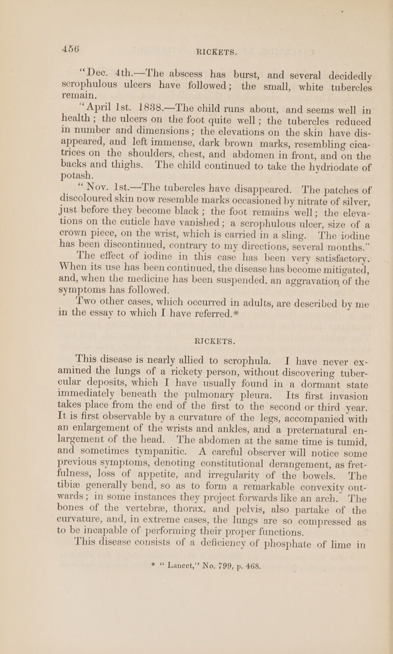 “Dec. 4th.—The abscess has burst, and several decidedly scrophulous ulcers have followed; the small, white tubercles remain. “April Ist. 1888.—The child runs about, and seems well in health ; the ulcers on the foot quite well; the tubercles reduced in number and dimensions; the elevations on the skin have dis- appeared, and left immense, dark brown marks, resembling cica- trices on the shoulders, chest, and abdomen in front, and on the backs and thighs. The child continued to take the hydriodate of potash. “ Nov. Ist.—The tubercles have disappeared. The patches of discoloured skin now resemble marks occasioned by nitrate of silver, just before they become black ; the foot remains well: the eleva- tions on the cuticle have vanished ; a scrophulous ulcer, size of a crown piece, on the wrist, which is carried in a sling. The iodine has been discontinued, contrary to my directions, several months.” The effect of iodine in this case has been very satisfactory. When its use has been continued, the disease has become mitigated, and, when the medicine has been suspended, an aggravation of the symptoms has followed. Two other cases, which occurred in adults, are described by me in the essay to which I have referred.* RICKETS. This disease is nearly allied to scrophula. I have never ex- amined the lungs of a rickety person, without discovering tuber- cular deposits, which I have usually found in a dormant state immediately beneath the pulmonary pleura. Its first invasion takes place from the end of the first to the second or third year. It is first observable by a curvature of the legs, accompanied with an enlargement of the wrists and ankles, and a preternatural en- largement of the head. The abdomen at the same time is tumid, and sometimes tympanitic. A careful observer will notice some previous symptoms, denoting constitutional derangement, as fret- fulness, loss of appetite, and irregularity of the bowels. ‘The tibie generally bend, so as to form a remarkable convexity out- wards ; in some instances they project forwards like an arch. The bones of the vertebre, thorax, and pelvis, also partake of the curvature, and, in extreme cases, the lungs are so compressed as to be incapable of performing their proper functions. This disease consists of a deficiency of phosphate of lime in * “ Lancet,’ No. 799, p. 468.