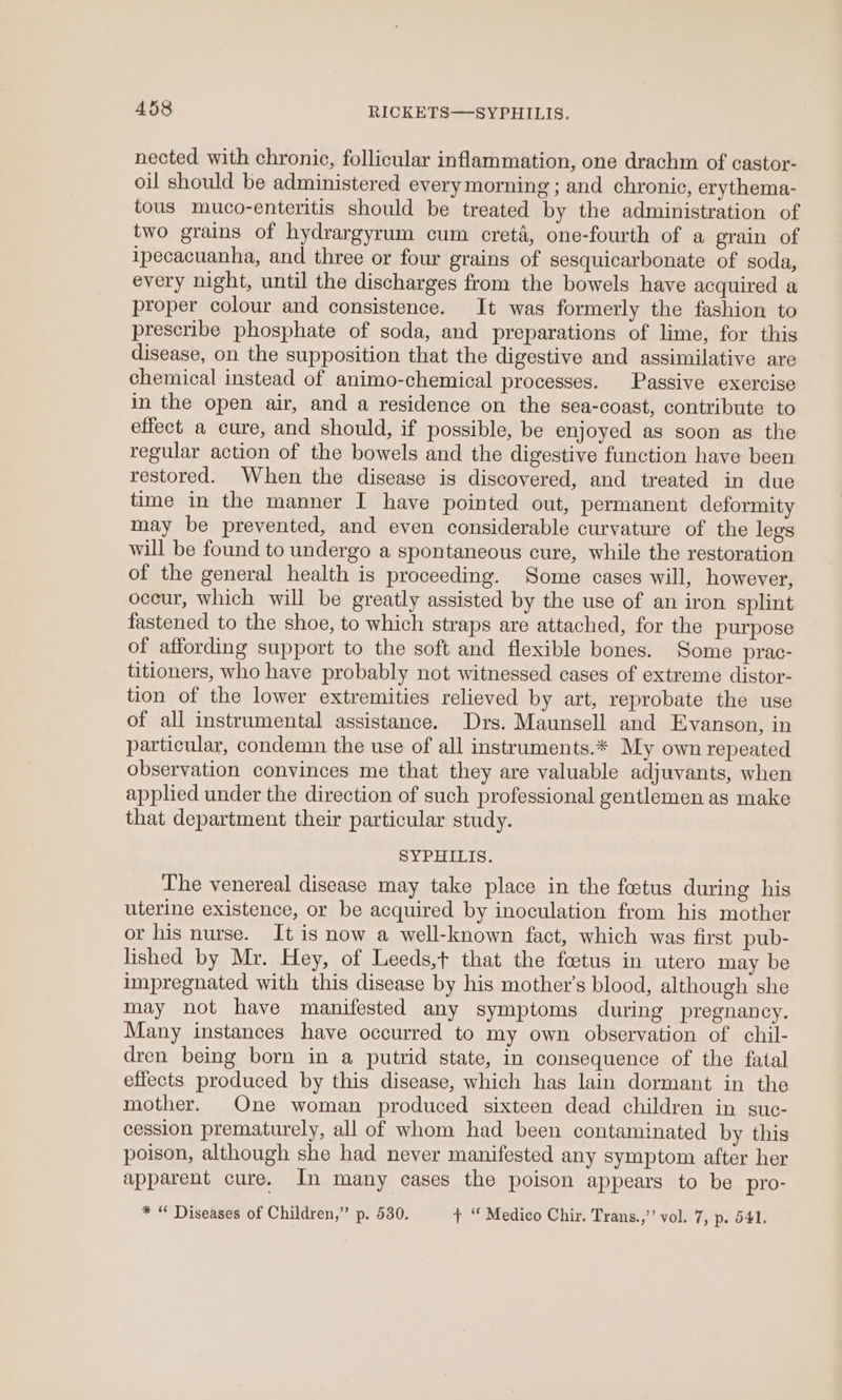 nected with chronic, follicular inflammation, one drachm of castor- oil should be administered every morning ; and chronic, erythema- tous muco-enteritis should be treated by the administration of two grains of hydrargyrum cum creta, one-fourth of a grain of ipecacuanha, and three or four grains of sesquicarbonate of soda, every night, until the discharges from the bowels have acquired a proper colour and consistence. It was formerly the fashion to prescribe phosphate of soda, and preparations of lime, for this disease, on the supposition that the digestive and assimilative are chemical instead of animo-chemical processes. Passive exercise in the open air, and a residence on the sea-coast, contribute to effect a cure, and should, if possible, be enjoyed as soon as the regular action of the bowels and the digestive function have been restored. When the disease is discovered, and treated in due time in the manner I have pointed out, permanent deformity may be prevented, and even considerable curvature of the legs will be found to undergo a spontaneous cure, while the restoration of the general health is proceeding. Some cases will, however, occur, which will be greatly assisted by the use of an iron splint fastened to the shoe, to which straps are attached, for the purpose of affording support to the soft and flexible bones. Some prac- titioners, who have probably not witnessed cases of extreme distor- tion of the lower extremities relieved by art, reprobate the use of all instrumental assistance. Drs. Maunsell and Evanson, in particular, condemn the use of all instruments.* My own repeated observation convinces me that they are valuable adjuvants, when applied under the direction of such professional gentlemen as make that department their particular study. SG ad PO Sie The venereal disease may take place in the fetus during his uterine existence, or be acquired by inoculation from his mother or his nurse. It is now a well-known fact, which was first pub- lished by Mr. Hey, of Leeds,t that the foetus in utero may be impregnated with this disease by his mother’s blood, although she may not have manifested any symptoms during pregnancy. Many instances have occurred to my own observation of chil- dren being born in a putrid state, in consequence of the fatal effects produced by this disease, which has lain dormant in the mother. One woman produced sixteen dead children in suc- cession prematurely, all of whom had been contaminated by this poison, although she had never manifested any symptom after her apparent cure. In many cases the poison appears to be pro- * “ Diseases of Children,” p. 530. t “ Medico Chir. Trans.,’”’ vol. 7, p. 541.