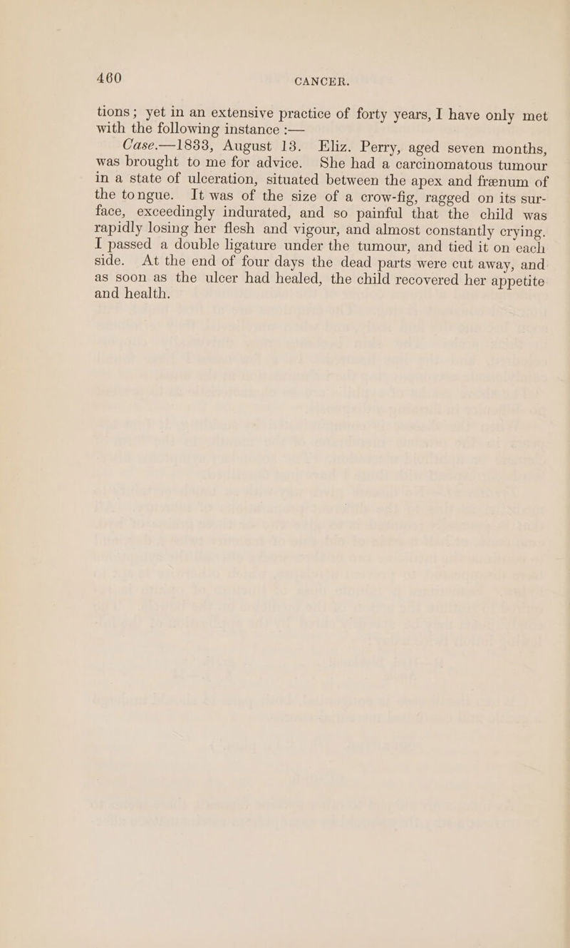tions ; yet in an extensive practice of forty years, I have only met with the following instance :— Case.—1833, August 138. Eliz. Perry, aged seven months, was brought to me for advice. She had a carcinomatous tumour in a state of ulceration, situated between the apex and frenum of the tongue. It was of the size of a crow-fig, ragged on its sur- face, exceedingly indurated, and so painful that the child was rapidly losing her flesh and vigour, and almost constantly crying. I passed a double ligature under the tumour, and tied it on each side. At the end of four days the dead parts were cut away, and as soon as the ulcer had healed, the child recovered her appetite and health.
