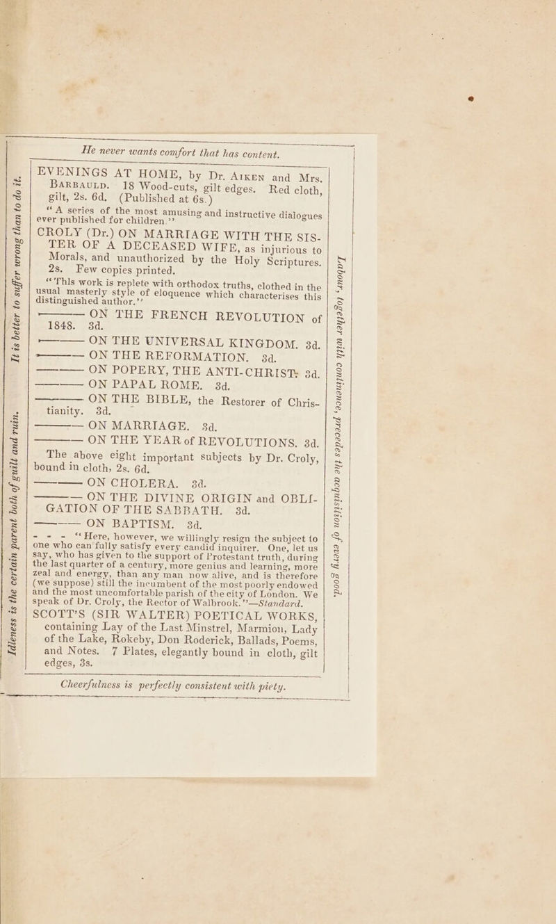 It is better to suffer wrong than to do it. Idleness is the certain parent both of guilt and ruin. He never wants comfort that has content. EVENINGS AT HOME, by Dr. Aiken and Mrs. BARBAULD. 18 Wood-cuts, gilt edges. Red cloth, gilt, 2s. 6d. (Published at 6s.) “A series of the most amusing and instructive dialogues ever published for children.’ CROLY (Dr.) ON MARRIAGE WITH THE SIS. TER OF A DECEASED WIFE, as injurious to Morals, and unauthorized by the Holy Scriptures. 2s. Few copies printed. “'Thls work is replete with orthodox truths, clothed in the usual masterly style of eloquence which characterises this distinguished author.’’ — ON THE FRENCH REVOLUTION of 1848. 3d. -—— ON THE UNIVERSAL KINGDOM. 34. — ON THE REFORMATION. 34. ——_—— ON POPERY, THE ANTI-CHRIST 34. ——— ON PAPAL ROME. 3d. ae ( NN, THE BIBLE, the Restorer of Chris- tianity. 3d. — ON MARRIAGE. 34. — ON THE YEAR of REVOLUTIONS. 34, The above eight important subjects by Dr. Croly, bound 1m cloth, 2s. 6d. —— ON CHOLERA. 34. — ON THE DIVINE ORIGIN and OBLI- GATION OF THE SABBATH. 3d. = ONS BAPTISM 3d: - - - ‘** Here, however, we willingly resign the subject to one who can fully satisfy every candid inquirer. One, let us say, who has given to the support of Protestant truth, during the last quarter of a century, more genius and learning, more zeal and energy, than any man now alive, and is therefore (we suppose) still the incumbent of the most poorly endowed and the most uncomfortable parish of the city of London. We speak of Dr. Croly, the Rector of Walbrook.”’—Standard. SCOTT’S (SIR WALTER) POETICAL WORKS, containing Lay of the Last Minstrel, Marmion, Lady of the Lake, Rokeby, Don Roderick, Ballads, Poems, and Notes. 7 Plates, elegantly bound in cloth, gilt edges, 3s. Cheerfulness is perfectly consistent with piety. ‘poos' fiwana fo uorjrsinbon ay sapaoaad ‘aouaurjuoo yqum Layjasoy ‘anoqnT