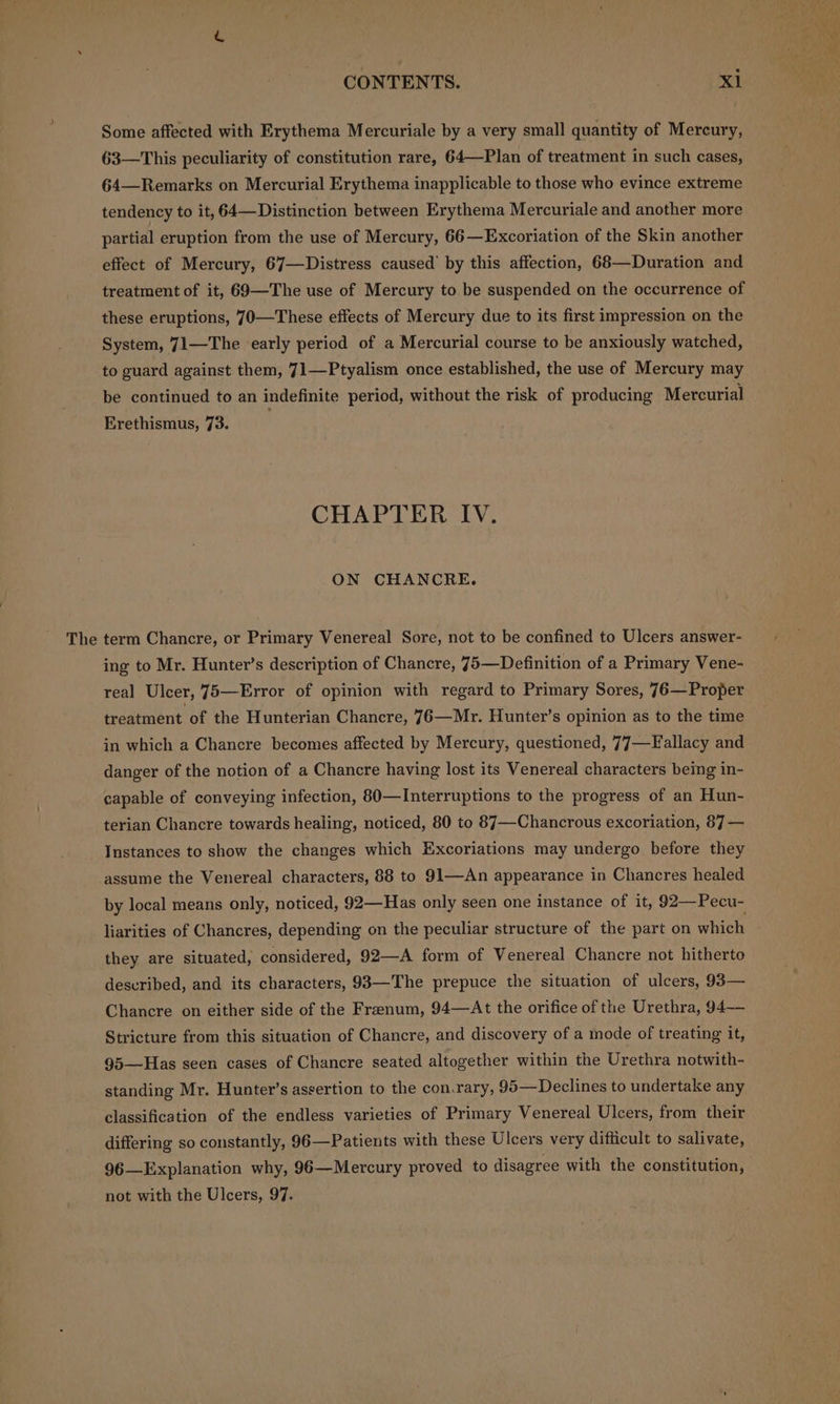 The Some affected with Erythema Mercuriale by a very small quantity of Mercury, 63—This peculiarity of constitution rare, 64—Plan of treatment in such cases, 64—Remarks on Mercurial Erythema inapplicable to those who evince extreme tendency to it, 64—Distinction between Erythema Mercuriale and another more partial eruption from the use of Mercury, 66—Excoriation of the Skin another effect of Mercury, 67—Distress caused’ by this affection, 68—Duration and treatment of it, 69—The use of Mercury to be suspended on the occurrence of these eruptions, 70—These effects of Mercury due to its first impression on the System, 71—The early period of a Mercurial course to be anxiously watched, to guard against them, 71—Ptyalism once established, the use of Mercury may be continued to an indefinite period, without the risk of producing Mercurial Erethismus, 73. CHAPTER IV. ON CHANCRE. term Chancre, or Primary Venereal Sore, not to be confined to Ulcers answer- ing to Mr. Hunter’s description of Chancre, 75—Definition of a Primary Vene- real Ulcer, 75—Error of opinion with regard to Primary Sores, 76—Proper treatment of the Hunterian Chancre, 76—Mr. Hunter's opinion as to the time in which a Chancre becomes affected by Mercury, questioned, 77—Fallacy and danger of the notion of a Chancre having lost its Venereal characters being in- capable of conveying infection, 80—Interruptions to the progress of an Hun- terian Chancre towards healing, noticed, 80 to 87—-Chancrous excoriation, 87 — Instances to show the changes which Excoriations may undergo before they assume the Venereal characters, 88 to 91—An appearance in Chancres healed by local means only, noticed, 92—Has only seen one instance of it, 92—Pecu- liarities of Chancres, depending on the peculiar structure of the part on which they are situated, considered, 92—A form of Venereal Chancre not hitherto described, and its characters, 98—The prepuce the situation of ulcers, 93— Chancre on either side of the Frenum, 94—At the orifice of the Urethra, 94— Stricture from this situation of Chancre, and discovery of a mode of treating it, 95—Has seen cases of Chancre seated altogether within the Urethra notwith- standing Mr. Hunter’s assertion to the con.rary, 95—Declines to undertake any classification of the endless varieties of Primary Venereal Ulcers, from their differing so constantly, 96—Patients with these Ulcers very difficult to salivate, 96—Explanation why, 96—Mercury proved to disagree with the constitution, not with the Ulcers, 97.