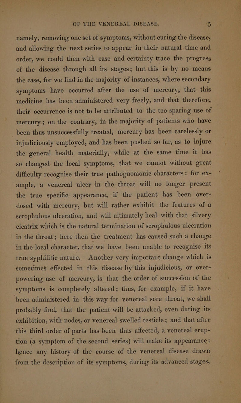 namely, removing one set of symptoms, without curing the disease, and allowing the next series to appear in their natural time and order, we could then with ease and certainty trace the progress of the disease through all its stages; but this is by no means the case, for we find inthe majority of instances, where secondary symptoms have occurred after the use of mercury, that this medicine has been administered very freely, and that therefore, their occurrence is not to be attributed to the too sparing use of mercury ; on the contrary, in the majority of patients who have been thus unsuccessfully treated, mercury has been carelessly or injudiciously employed, and has been pushed so far, as to injure the general health materially, while at the same time it has 80 changed the local symptoms, that we cannot without great difficulty recognise their true pathognomonic characters: for ex- ample, a venereal ulcer in the throat will no longer present the true specific appearance, if the patient has been over- dosed with mercury, but will rather exhibit the features of a scrophulous ulceration, and will ultimately heal with that silvery cicatrix which is the natural termination of scrophulous ulceration in the throat; here then the treatment has caused such a change in the local character, that we have been unable to recognise its true syphilitic nature. Another very important change which is sometimes effected in this disease by this injudicious, or over- powering use of mercury, is that the order of succession of the symptoms is completely altered; thus, for example, if it have ‘been administered in this way for venereal sore throat, we shall probably find, that the patient will be attacked, even during its exhibition, with nodes, or venereal swelled testicle; and that after this third order of parts has been thus affected, a venereal erup- tion (a symptom of the second series) will make its appearance: hence any history of the course of the venereal disease drawn from the description of its symptoms, during its advanced stages,