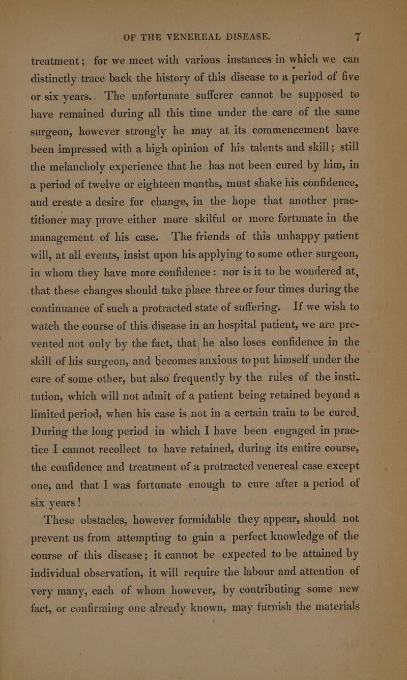 treatment; for we meet with various instances in which we can distinctly trace back the history of this disease to a period of five or six years.. The unfortunate sufferer cannot be supposed to have remained during all this time under the care of the same surgeon, however strongly he may at its commencement have been impressed with a high opinion of his talents and skill; still the melancholy experience that he has not been cured by him, in a period of twelve or eighteen manths, must shake his confidence, and create a desire for change, in the hope that another prac- titioner may prove either more skilful or more fortunate in the management of his case. The friends of this unhappy patient will, at all events, insist upon his applying to some other surgeon, in whom they have more confidence: nor is it to be wondered at, that these changes should take place three or four times during the continuance of such a protracted state of suffering. If we wish to watch the course of this. disease in an hospital patient, we are. pre- vented not only by the fact, that. he also loses confidence in the skill of his surgeon, and becomes anxious to put himself under the care of some other, but also frequently by the rules of the insti- tution, which will not admit of a patient being retained beyond a limited period, when his case is not in a certain train to be cured. During the long period in which I have been engaged in prac- tice I cannot recollect to have retained, during its entire course, the confidence and treatment of a protracted venereal case except one, and that I was fortunate enough to cure after a period of six years ! These obstacles, however formidable they appear, should not prevent us from attempting to gain a perfect knowledge of the course of this disease; it cannot be expected to be attained by individual observation, it will require the labour and attention of very many, each of whom however, by contributing some new fact, or confirming one already known, may furnish the materials :