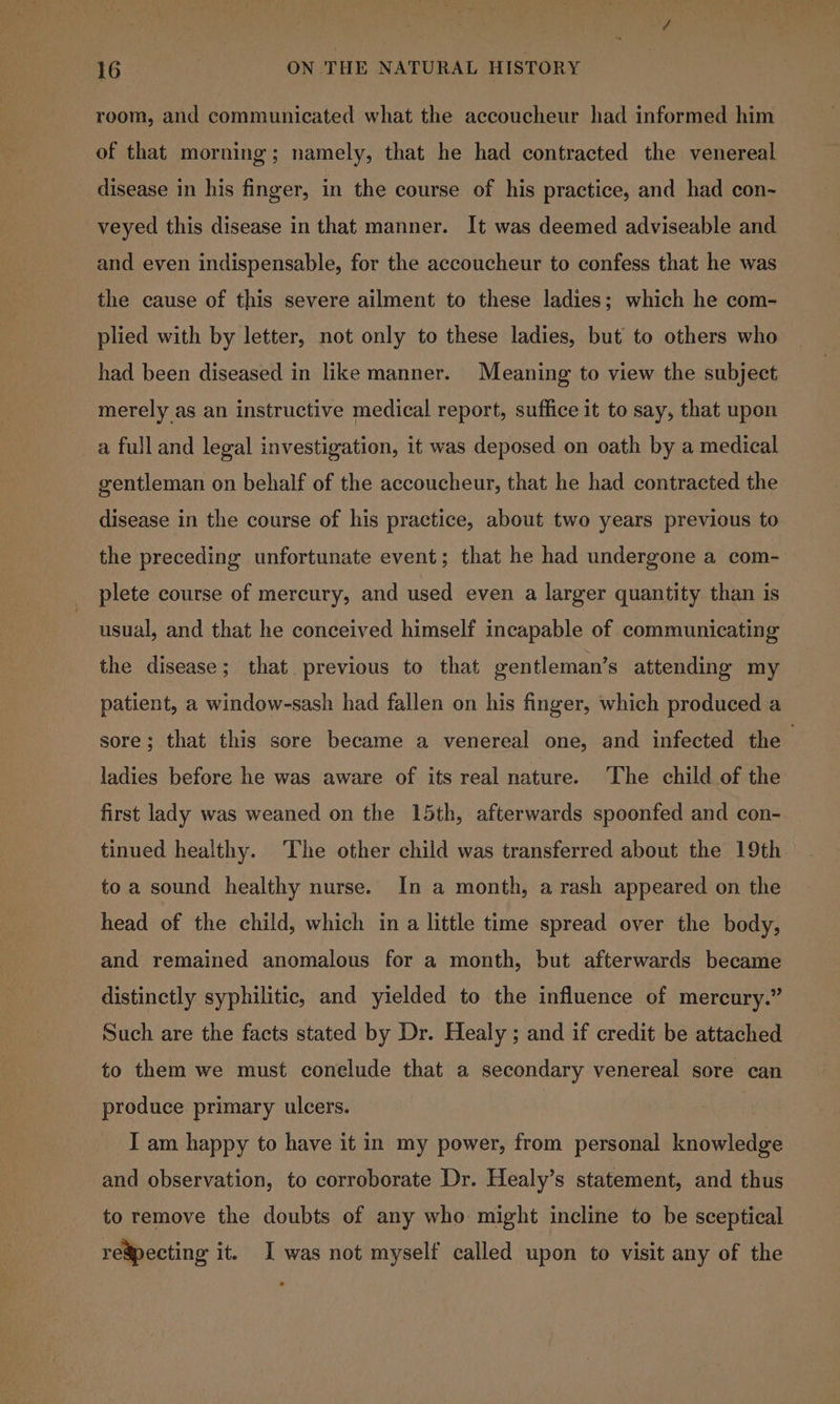 room, and communicated what the accoucheur had informed him of that morning; namely, that he had contracted the venereal disease in his finger, in the course of his practice, and had con- veyed this disease in that manner. It was deemed adviseable and and even indispensable, for the accoucheur to confess that he was the cause of this severe ailment to these ladies; which he com- plied with by letter, not only to these ladies, but to others who had been diseased in like manner. Meaning to view the subject merely as an instructive medical report, suffice it to say, that upon a full and legal investigation, it was deposed on oath by a medical gentleman on behalf of the accoucheur, that he had contracted the disease in the course of his practice, about two years previous to the preceding unfortunate event; that he had undergone a com- plete course of mercury, and used even a larger quantity than is usual, and that he conceived himself incapable of communicating the disease; that previous to that gentleman’s attending my patient, a window-sash had fallen on his finger, which produced a sore; that this sore became a venereal one, and infected the — ladies before he was aware of its real nature. The child of the first lady was weaned on the 15th, afterwards spoonfed and con- tinued healthy. The other child was transferred about the 19th toa sound healthy nurse. In a month, a rash appeared on the head of the child, which in a little time spread over the body, and remained anomalous for a month, but afterwards became distinctly syphilitic, and yielded to the influence of mercury.” Such are the facts stated by Dr. Healy ; and if credit be attached to them we must conelude that a secondary venereal sore can produce primary ulcers. I am happy to have it in my power, from personal knowledge and observation, to corroborate Dr. Healy’s statement, and thus to remove the doubts of any who might incline to be sceptical regpecting it. I was not myself called upon to visit any of the