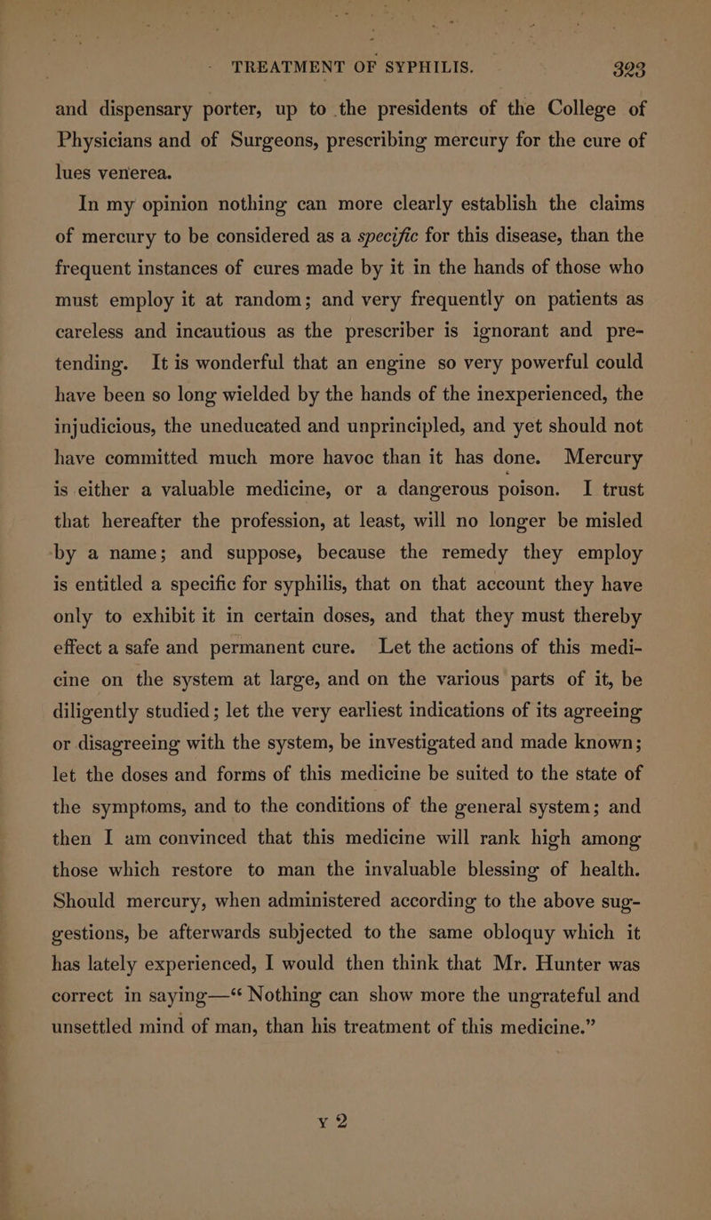 and dispensary porter, up to the presidents of the College of Physicians and of Surgeons, prescribing mercury for the cure of lues venerea. In my opinion nothing can more clearly establish the claims of mercury to be considered as a specific for this disease, than the frequent instances of cures made by it in the hands of those who must employ it at random; and very frequently on patients as careless and incautious as the prescriber is ignorant and pre- tending. It is wonderful that an engine so very powerful could have been so long wielded by the hands of the inexperienced, the injudicious, the uneducated and unprincipled, and yet should not have committed much more havoc than it has done. Mercury is either a valuable medicine, or a dangerous poison. I trust that hereafter the profession, at least, will no longer be misled ‘by a name; and suppose, because the remedy they employ is entitled a specific for syphilis, that on that account they have only to exhibit it in certain doses, and that they must thereby effect a safe and permanent cure. Let the actions of this medi- cine on the system at large, and on the various parts of it, be diligently studied ; let the very earliest indications of its agreeing or disagreeing with the system, be investigated and made known; let the doses and forms of this medicine be suited to the state of the symptoms, and to the conditions of the general system; and then I am convinced that this medicine will rank high among those which restore to man the invaluable blessing of health. Should mercury, when administered according to the above sug- gestions, be afterwards subjected to the same obloquy which it has lately experienced, I would then think that Mr. Hunter was correct in saying—‘* Nothing can show more the ungrateful and unsettled mind of man, than his treatment of this medicine.” ¥ 2