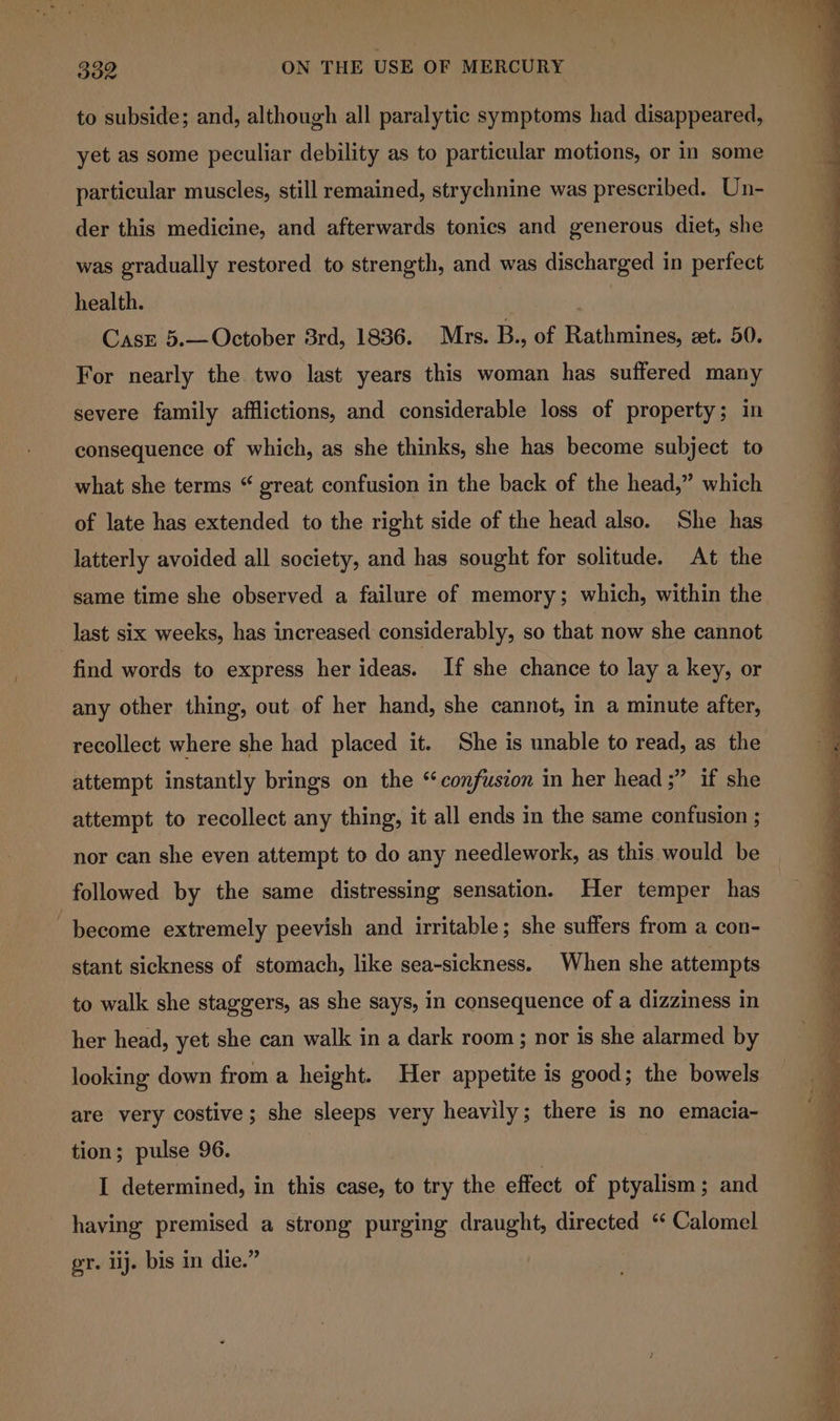 to subside; and, although all paralytic symptoms had disappeared, yet as some peculiar debility as to particular motions, or in some particular muscles, still remained, strychnine was prescribed. Un- der this medicine, and afterwards tonics and generous diet, she was gradually restored to strength, and was discharged in perfect health. 7 Casr 5.— October 3rd, 1836. Mrs. B., of Rathmines, et. 50. For nearly the two last years this woman has suffered many severe family afflictions, and considerable loss of property; in consequence of which, as she thinks, she has become subject to what she terms “ great confusion in the back of the head,” which of late has extended to the right side of the head also. She has latterly avoided all society, and has sought for solitude. At the same time she observed a failure of memory; which, within the last six weeks, has increased considerably, so that now she cannot find words to express her ideas. If she chance to lay a key, or any other thing, out of her hand, she cannot, in a minute after, recollect where she had placed it. She is unable to read, as the attempt instantly brings on the ‘confusion in her head ;” if she attempt to recollect any thing, it all ends in the same confusion ; nor can she even attempt to do any needlework, as this would be followed by the same distressing sensation. Her temper has become extremely peevish and irritable; she suffers from a con- stant sickness of stomach, like sea-sickness. When she attempts to walk she staggers, as she says, in consequence of a dizziness in her head, yet she can walk in a dark room; nor is she alarmed by looking down from a height. Her appetite is good; the bowels are very costive; she sleeps very heavily; there is no emacia- tion; pulse 96. | | I determined, in this case, to try the effect of ptyalism ; and having premised a strong purging draught, directed “ Calomel gr. lij. bis in die.”