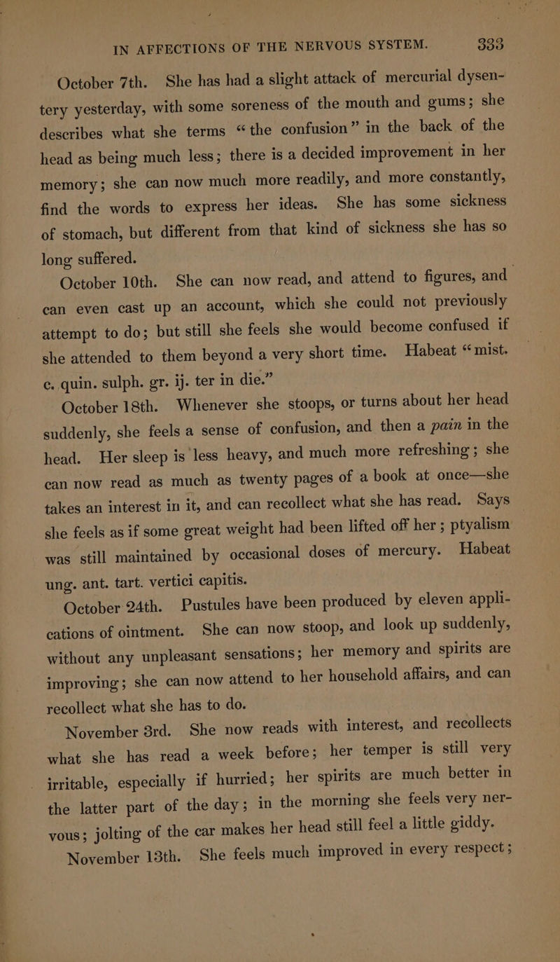 October 7th. She has had a slight attack of mercurial dysen- tery yesterday, with some soreness of the mouth and gums; she describes what she terms “the confusion” in the back of the head as being much less; there is a decided improvement in her memory; she can now much more readily, and more constantly, find the words to express her ideas. She has some sickness of stomach, but different from that kind of sickness she has so long suffered. October 10th. She can now read, and attend to figures, and can even cast up an account, which she could not previously attempt to do; but still she feels she would become confused if she attended to them beyond a very short time. Habeat “ mist. ¢, quin. sulph. gr. ij. ter in die.” October 18th. Whenever she stoops, or turns about her head suddenly, she feels a sense of confusion, and then a pain in the head. Her sleep is less heavy, and much more refreshing ; she can now read as much as twenty pages of a book at once—she takes an interest in it, and can recollect what she has read. Says she feels as if some great weight had been lifted off her ; ptyalism was still maintained by occasional doses of mercury. Habeat ung. ant. tart. vertici capitis. October 24th. Pustules have been produced by eleven appli- cations of ointment. She can now stoop, and look up suddenly, without any unpleasant sensations ; her memory and spirits are improving; she can now attend to her household affairs, and can recollect what she has to do. November 3rd. She now reads with interest, and recollects what she has read a week before; her temper is still very irritable, especially if hurried; her spirits are much better in the latter part of the day; in the morning she feels very ner- yous; jolting of the car makes her head still feel a little giddy. November 13th. She feels much improved in every respect ;