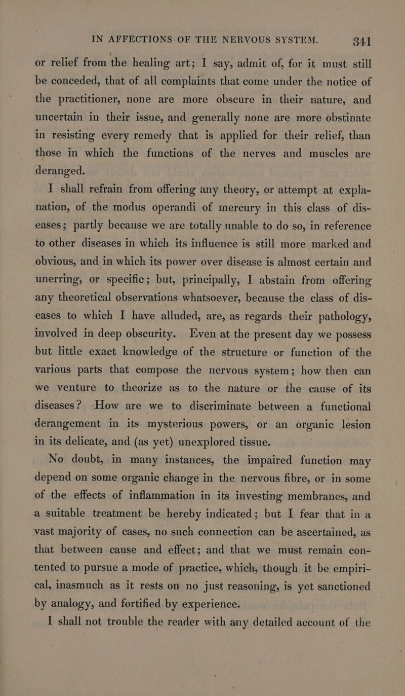 or relief from the healing art; I say, admit of, for it must still be conceded, that of all complaints that come under the notice of the practitioner, none are more obscure in their nature, and uncertain in their issue, and generally none are more obstinate in resisting every remedy that is applied for their relief, than those in which the functions of the nerves and muscles are deranged. I shall refrain from offering any theory, or attempt at expla- nation, of the modus operandi of mercury in this class of dis- eases; partly because we are totally unable to do so, in reference to other diseases in which its influence is still more marked and obvious, and in which its power over disease is almost certain and unerring, or specific; but, principally, I abstain from offering any theoretical observations whatsoever, because the class of dis- eases to which I have alluded, are, as regards their pathology, involved in deep obscurity. Even at the present day we possess but little exact knowledge of the structure or function of the various parts that compose the nervous system; how then can we venture to theorize as to the nature or the cause of its diseases? How are we to discriminate between a functional derangement in its mysterious powers, or an organic lesion in its delicate, and (as yet) unexplored tissue. No doubt, in many instances, the impaired function may depend on some organic change in the nervous fibre, or in some of the effects of inflammation in its investing membranes, and a suitable treatment be hereby indicated; but I fear that in a vast majority of cases, no such connection can be ascertained, as that between cause and effect; and that we must remain con- tented to pursue a mode of practice, which, though it be empiri- cal, inasmuch as it rests on no just reasoning, is yet sanctioned by analogy, and fortified by experience. I shall not trouble the reader with any detailed account of the