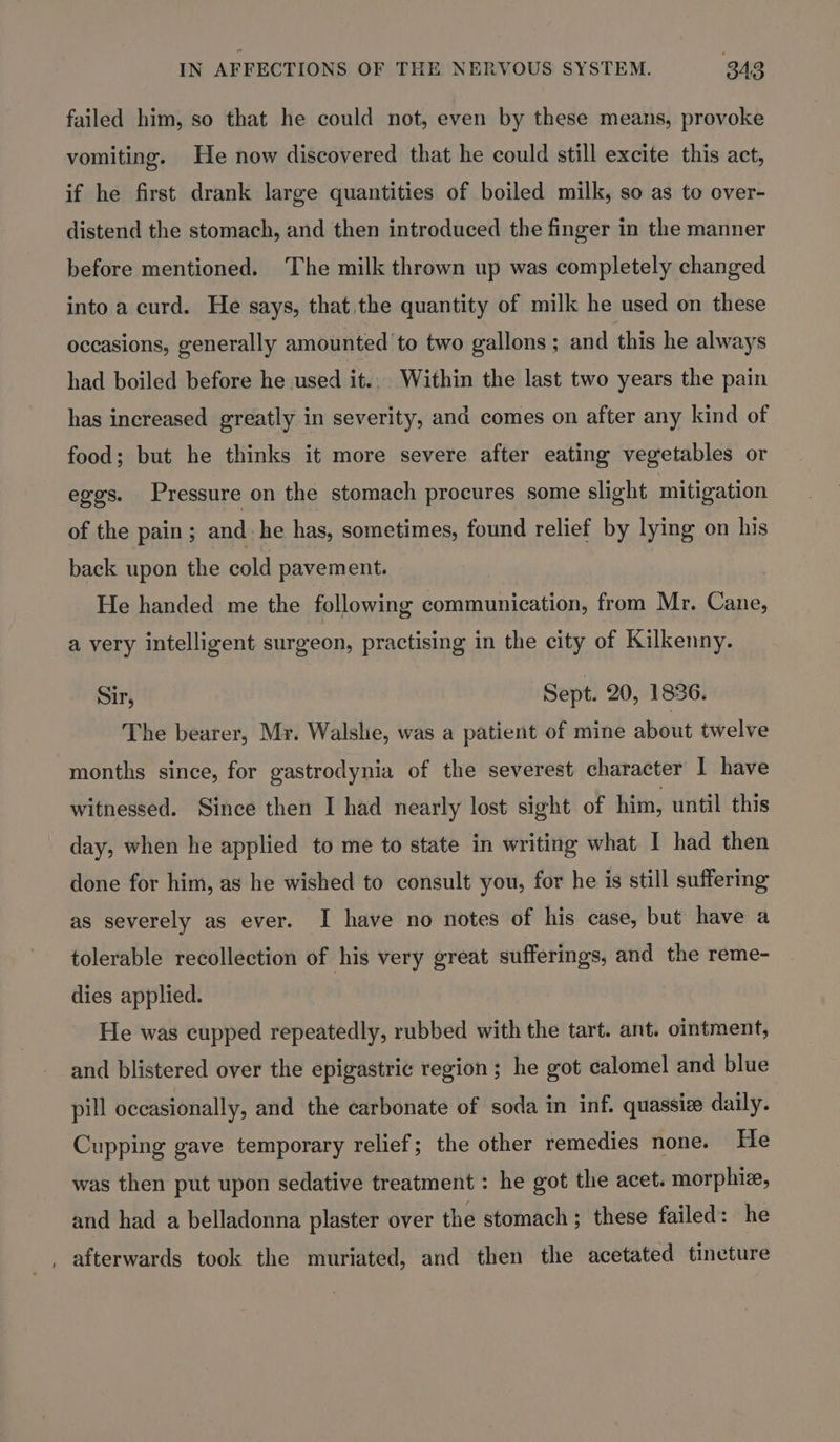 failed him, so that he could not, even by these means, provoke vomiting. He now discovered that he could still excite this act, if he first drank large quantities of boiled milk, so as to over- distend the stomach, and then introduced the finger in the manner before mentioned. The milk thrown up was completely changed into a curd. He says, that the quantity of milk he used on these occasions, generally amounted to two gallons ; and this he always had boiled before he used it... Within the last two years the pain has increased greatly in severity, and comes on after any kind of food; but he thinks it more severe after eating vegetables or eggs. Pressure on the stomach procures some slight mitigation of the pain ; and: he has, sometimes, found relief by lying on his back upon the cold pavement. He handed me the following communication, from Mr. Cane, a very intelligent surgeon, practising in the city of Kilkenny. Sir, Sept. 20, 1836. The bearer, My. Walslie, was a patient of mine about twelve months since, for gastrodynia of the severest character I have witnessed. Since then I had nearly lost sight of him, until this day, when he applied to me to state in writing what I had then done for him, as he wished to consult you, for he is still suffering as severely as ever. I have no notes of his case, but have a tolerable recollection of his very great sufferings, and the reme- dies applied. He was cupped repeatedly, rubbed with the tart. ant. ointment, and blistered over the epigastric region ; he got calomel and blue pill occasionally, and the carbonate of soda in inf. quassize daily. Cupping gave temporary relief; the other remedies none. He was then put upon sedative treatment : he got the acet. morphiz, and had a belladonna plaster over the stomach; these failed: he _, afterwards took the muriated, and then the acetated tincture