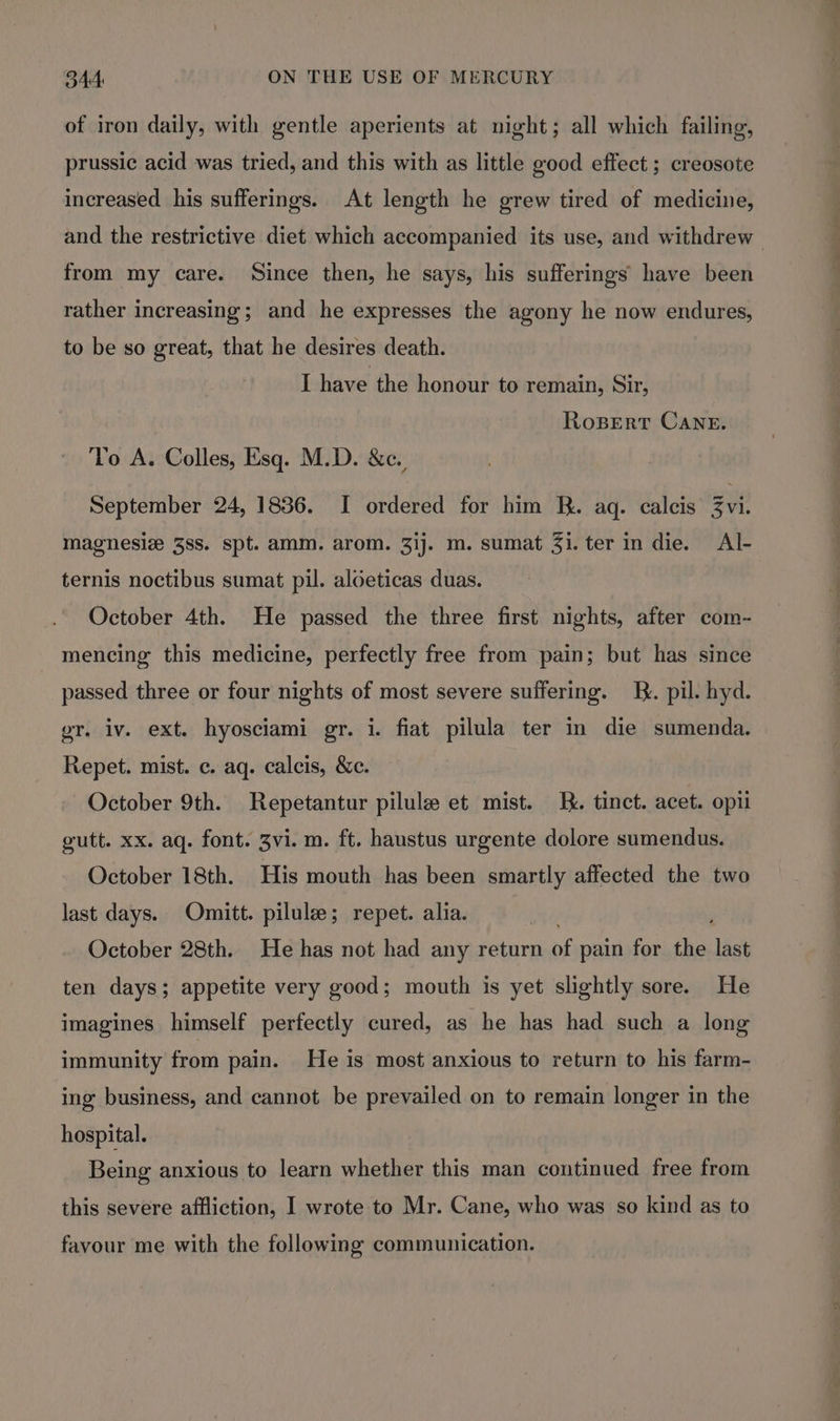 of iron daily, with gentle aperients at night; all which failing, prussic acid was tried, and this with as little good effect ; creosote increased his sufferings. At length he grew tired of medicine, and the restrictive diet which accompanied its use, and withdrew — from my care. Since then, he says, his sufferings have been rather increasing; and he expresses the agony he now endures, to be so great, that he desires death. I have the honour to remain, Sir, RosBert Cane. To A. Colles, Esq. M.D. &amp;c., September 24, 1836. I ordered for him RB. aq. calcis 3vi. magnesiz 38s. spt. amm. arom. 3]j. m. sumat 3i. ter in die. Al- ternis noctibus sumat pil. aloeticas duas. October 4th. He passed the three first nights, after com- mencing this medicine, perfectly free from pain; but has since passed three or four nights of most severe suffering. J. pil. hyd. gr. iv. ext. hyosciami gr. i. fiat pilula ter in die sumenda. Repet. mist. c. aq. calcis, &amp;c. October 9th. Repetantur pilule et mist. K. tinct. acet. opi gutt. xx. aq. font. 3vi. m. ft. haustus urgente dolore sumendus. October 18th. His mouth has been smartly affected the two last days. Omitt. pilule; repet. alia. October 28th. He has not had any return of pain for the last ten days; appetite very good; mouth is yet slightly sore. He imagines himself perfectly cured, as he has had such a long immunity from pain. He is most anxious to return to his farm- ing business, and cannot be prevailed on to remain longer in the hospital. Being anxious to learn whether this man continued free from this severe affliction, I wrote to Mr. Cane, who was so kind as to favour me with the following communication.