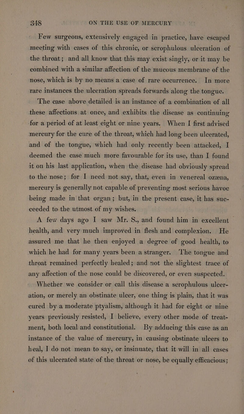 Few surgeons, extensively engaged in practice, have escaped meeting with cases of this chronic, or scrophulous ulceration of the throat; and all know that this may exist singly, or it may be combined with a similar affection of the mucous membrane of the nose, which is by no means a case of rare occurrence. In more rare instances the ulceration spreads forwards along the tongue. The case above detailed is an instance of a combination of all these affections.at once, and exhibits the disease as continuing for a period of at least eight or nine years. When [ first advised mercury for the cure of the throat, which had long been ulcerated, and of the tongue, which had only recently been attacked, I deemed the case much more favourable for its use, than I found it on his last application, when the disease had obviously spread to the nose; for I need not say, that, even in venereal ozzena, mercury is generally not capable of preventing most serious havoc being made in that organ; but, in the present case, it has suc- ceeded to.the utmost of my wishes. A few days ago I saw Mr. S., and found him in excellent — health, and very much improved in flesh and complexion. He assured me that he then enjoyed a degree of good health, to which he had for many years been a stranger. ‘The tongue and throat remained perfectly healed; and not the slightest trace of any affection of the nose could be discovered, or even suspected. Whether we consider or call this disease a scrophulous ulcer- ation, or merely an obstinate ulcer, one thing is plain, that it was cured by a moderate ptyalism, although it had for eight or nine years previously resisted, I believe, every other mode of treat- ment, both local and constitutional. By adducing this case as an instance of the value of mercury, in causing obstinate ulcers to heal, I do not mean to say, or insinuate, that it will in all cases of this ulcerated state of the throat or nose, be equally efficacious;