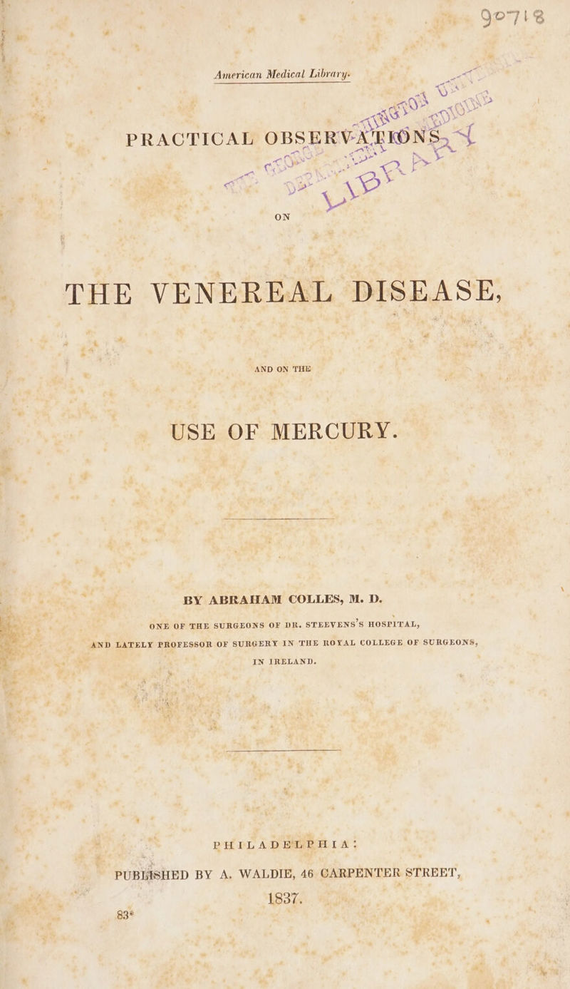 : : American Medical Library. ; “ae | A oF 6 NGS 2 &lt; FENG sick 0) Mae , | PRACTICAL OBS SERVA'RIONS, a - om ee wh “ay ae ON THE VENEREAL DISEASE, “AND ON THE USE OF MERCURY. BY ABRAHAM COLLES, M. D. ne Peet ONE OF THE SURGEONS OF DR. STEEVENS’S HOSPITAL, | AND LATELY PROFESSOR OF SURGERY IN THE ROYAL COLLEGE OF SURGEONS, % ea IN IRELAND. PHILADELPHIA: PUBLISHED BY A. WALDIE, 46 CARPENTER STREET, 1837. 83%