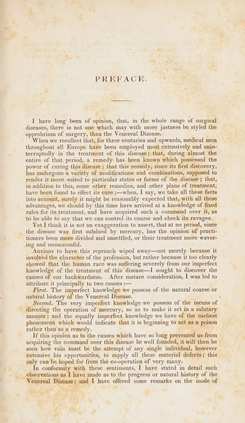 PREFACE. I have long been of opinion, that, in the whole range of surgical diseases, there is not one which may with more justness be styled the opprobrium of surgery, than the Venereal Disease. When we recollect that, for three centuries and upwards, medical men throughout all Europe have been employed most extensively and unin- terruptedly in the treatment of this disease; that, during almost the entire of that period, a remedy has been known which possessed the power of curing this disease ; that this remedy, since its first discovery, has undergone a variety of modifications and combinations, supposed to render it more suited to particular states or forms of the disease; that, in addition to this, some other remedies, and other plans of treatment, have been found to effect its cure ;—when, I say, we take all these facts into account, surely it might be reasonably expected that, with all these advantages, we should by this time have arrived at a knowledge of fixed rules for its treatment, and have acquired such a command over it, as to be able to say that we can control its course and check its ravages. Yet I think it is not an exaggeration to assert, that at no period, since the disease was first subdued by mercury, has the opinion of practi- tioners been more divided and unsettled, or their treatment more waver- ing and unsuccessful. Anxious to have this reproach wiped away—not merely because it involved the character of the profession, but rather because it too clearly showed that the human race was suffering severely from our imperfect knowledge of the treatment of this disease—i sought to discover the causes of our backwardness. After mature consideration, I was led to attribute it principally to two causes :— First. The imperfect knowledge we possess of the natural course or natural history of the Venereal Disease. Second. The very imperfect knowledge we possess of the means of directing the operation of mercury, so as to make it act in a salutary manner; and the equally imperfect knowledge we have of the earliest phenomena which would indicate that it is beginning to act as a poison rather than as a remedy. If this opinion as to the causes which have so long prevented us from acquiring the command over this disease be well founded, it will then be seen how vain must be the attempt of any single individual, however extensive his cpportunities, to supply all these material defects; this _ only can be hoped for from the co-operation of very many. In conformity with these sentiments, I have stated in detail such observations as I have made as to the progress or natural history of the