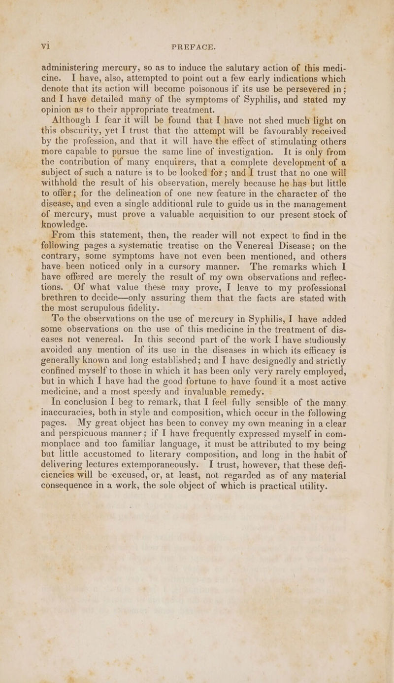 administering mercury, so as to induce the salutary action of this medi- cine. I have, also, attempted to point out a few early indications which denote that its action will become poisonous if its use be persevered in ; and [ have detailed many of the symptoms of Syphilis, and stated my opinion as to their appropriate treatment. , Although I fear it will be found that I have not shed much light on this obscurity, yet I trust that the attempt will be favourably received by the profession, and that it will have the effect of stimulating others more capable to pursue the same line of investigation. It is only from the contribution of many enquirers, that a complete development of a subject of such a nature is to be looked for; and I trust that no one will withhold the result of his observation, merely because he has but little to offer; for the delineation of one new feature in the character of the disease, and even a single additional rule to guide us in the management of mercury, must prove a valuable acquisition to our present stock of + From this statement, then, the reader will not expect to find in the following pages a systematic treatise on the Venereal Disease; on the contrary, some symptoms have not even been mentioned, and others have been noticed only ina cursory manner. The remarks which I have offered are merely the result of my own observations and reflec- tions. Of what value these may prove, I leave to my professional brethren to decide—only assuring them that the facts are stated with the most scrupulous fidelity. To the observations on the use of mercury in Syphilis, I have added some observations on the use of this medicine in the treatment of dis- eases not venereal. In this second part of the work I have studiously avoided any mention of its use in the diseases in which its efficacy is generally known and long established; and I have designedly and strictly confined myself to those in which it has been only very rarely employed, but in which I have had the good fortune to have found it a most active medicine, and a most speedy and invaluable remedy. In conclusion I beg to remark, that I feel fully sensible of the many inaccuracies, both in style and composition, which occur in the following pages. My great object has been to convey my own meaning in a clear and perspicuous manner; if I have frequently expressed myself in com- monplace and too familiar language, it must be attributed to my being but little accustomed to literary composition, and long in the habit of delivering lectures extemporaneously. I trust, however, that these defi- ciencies will be excused, or, at least, not regarded as of any material consequence in a work, the sole object of which is practical utility.