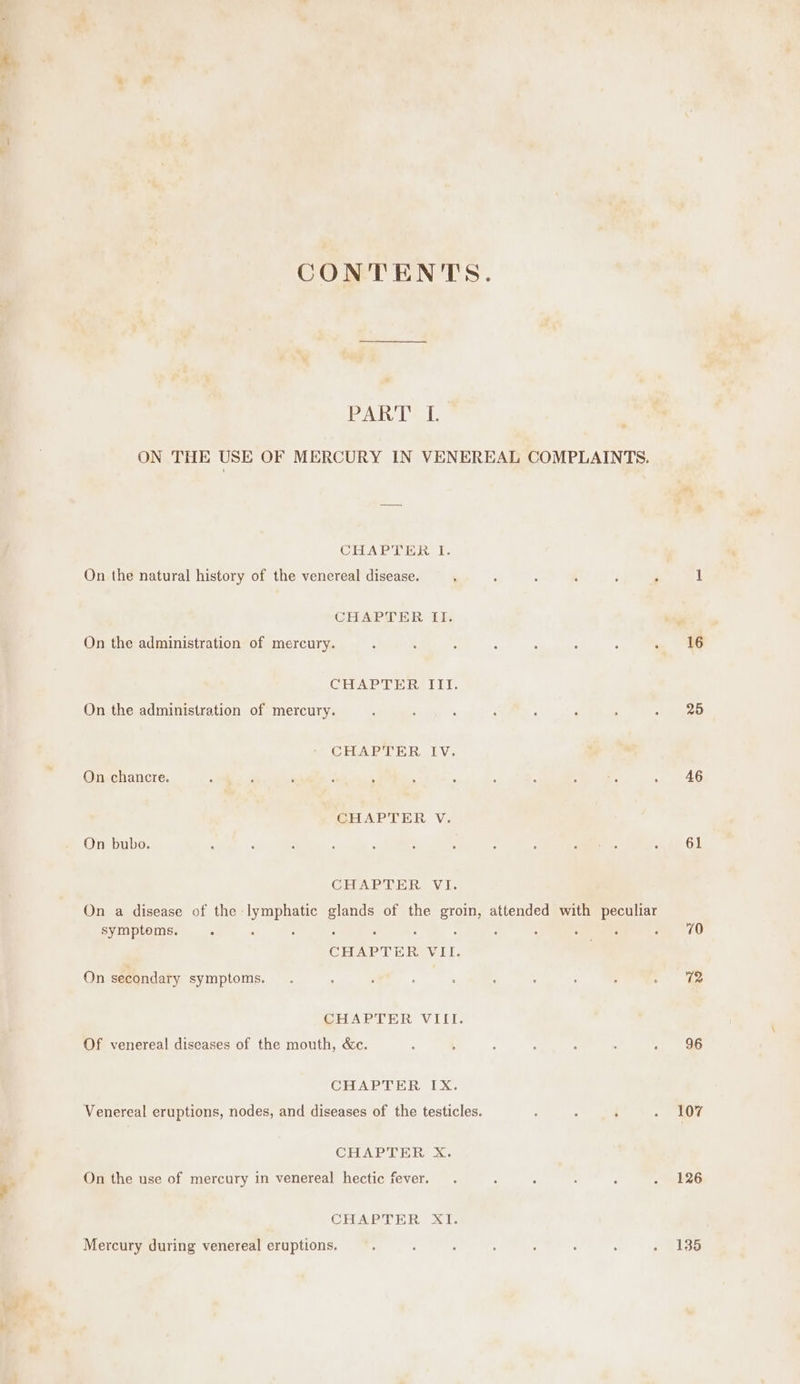 CONTENTS. PART L ON THE USE OF MERCURY IN VENEREAL COMPLAINTS. CHAPTER I. On the natural history of the venereal disease. ‘ ‘ : 3 i ‘ CHAPTER II. CHAPTER, IU: On the administration of mercury. CHAPTER IV. On chancre. GHAR RHR, Vic On bubo. CHAPTER VI. symptoms. CHAPTER VII. On secondary symptoms. CHAPTER VIII. Of venereal diseases of the mouth, &amp;c. CHAPTER IX. Venereal eruptions, nodes, and diseases of the testicles. CHAPTER X. On the use of mercury in venereal hectic fever. CHAPTER XI. Mercury during venereal eruptions. 16 25 46 61 70 96 107 126 135