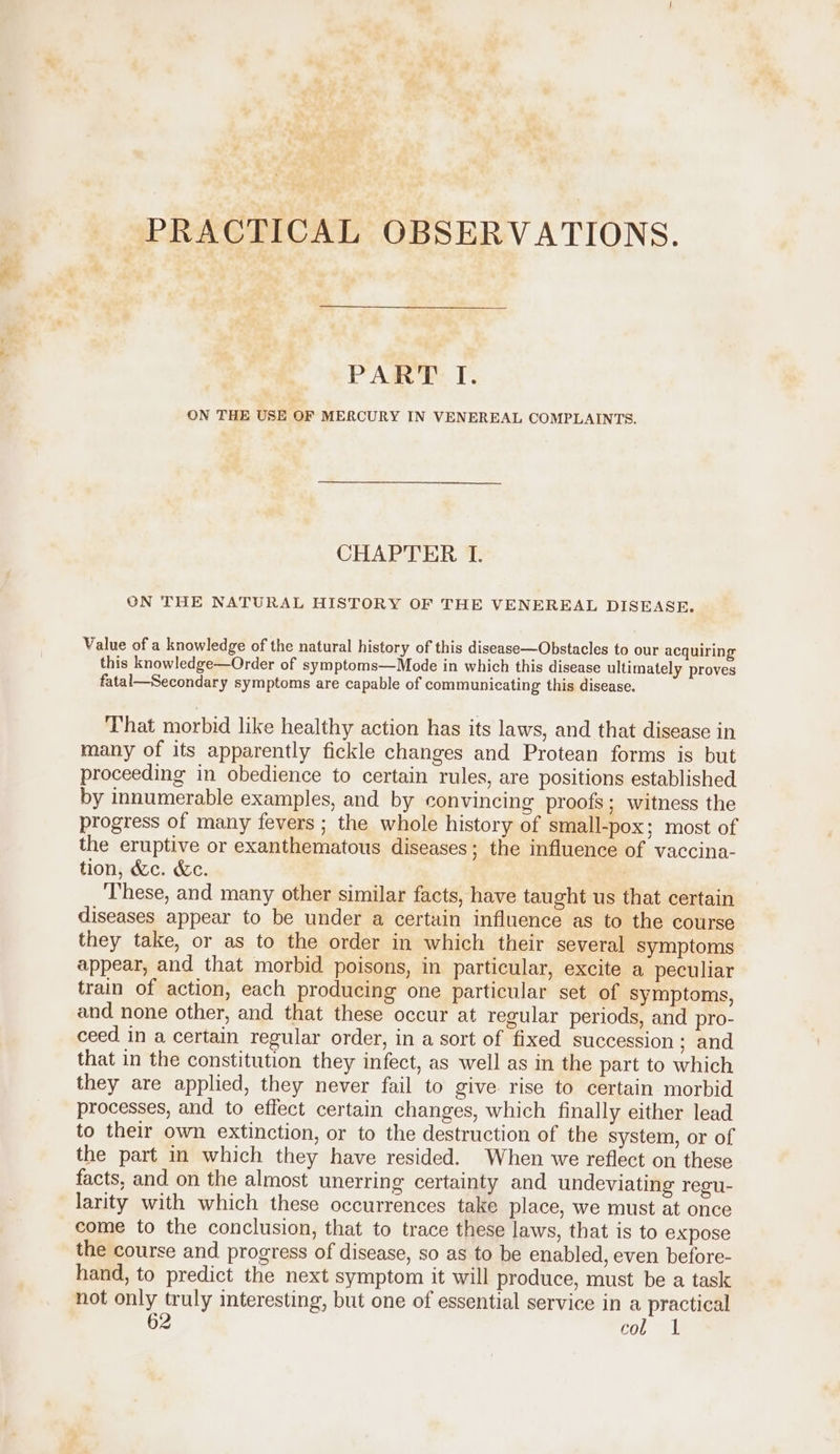 = PRACTICAL OBSERVATIONS. PART TI. ON THE USE OF MERCURY IN VENEREAL COMPLAINTS. CHAPTER I. ON THE NATURAL HISTORY OF THE VENEREAL DISEASE. Value of a knowledge of the natural history of this disease—Obstacles to our acquiring this knowledge—Order of symptoms—Mode in which this disease ultimately proves fatal—Secondary symptoms are capable of communicating this disease. That morbid like healthy action has its laws, and that disease in many of its apparently fickle changes and Protean forms is but proceeding in obedience to certain rules, are positions established by innumerable examples, and by convincing proofs; witness the progress of many fevers ; the whole history of small-pox; most of the eruptive or exanthematous diseases; the influence of vaccina- tion, &amp;c. &amp;c. These, and many other similar facts, have taught us that certain diseases appear to be under a certain influence as to the course they take, or as to the order in which their several symptoms appear, and that morbid poisons, in particular, excite a peculiar train of action, each producing one particular set of symptoms, and none other, and that these occur at regular periods, and pro- ceed in a certain regular order, in a sort of fixed succession ; and that in the constitution they infect, as well as in the part to which they are applied, they never fail to give rise to certain morbid processes, and to effect certain changes, which finally either lead to their own extinction, or to the destruction of the system, or of the part in which they have resided. When we reflect on these facts, and on the almost unerring certainty and undeviating regu- larity with which these occurrences take place, we must at once come to the conclusion, that to trace these laws, that is to expose the course and progress of disease, so as to be enabled, even before- hand, to predict the next symptom it will produce, must be a task not only truly interesting, but one of essential service in a practical