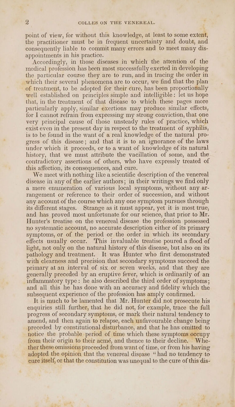 point of view, for without this knowledge, at least to some extent, the practitioner must be in frequent uncertainty and doubt, and consequently liable to commit many errors and to meet many dis- appointments in his practice. Accordingly, in those diseases in which the attention of the medical profession has been most successfully exerted in developing the particular course they are to run, and in tracing the order in which their several phenomena are to occur, we find that the plan of treatment, to be adopted for their cure, has been proportionally well established on principles simple and intelligible: let us hope that, in the treatment of that disease to which these pages more particularly apply, similar exertions may produce similar effects, for I cannot refrain from expressing my strong conviction, that one very principal cause of those unsteady rules of practice, which exist even in the present day in respect to the treatment of syphilis, is to be found in the want of a real knowledge of the natural pro- gress of this disease; and that it is to an ignorance of the laws under which it proceeds, or to a want of knowledge of its natural history, that we must attribute the vacillation of some, and the contradictory assertions of others, who have expressly treated of this affection, its consequences, and cure. We meet with nothing like a scientific description of the venereal disease in any of the earlier authors; in their writings we find only a mere enumeration of various local symptoms, without any ar- rangement or reference to their order of succession, and without any account of the course which any one symptom pursues through its different stages. Strange as it must appear, yet it is most true, and has proved most unfortunate for our science, that prior to Mr. Hunter’s treatise on the venereal disease the profession possessed no systematic account, no accurate description either of its primary symptoms, or of the period or the order in which its secondary effects usually occur. This invaluable treatise poured a flood of light, not only on the natural history of this disease, but also on its pathology and treatment. It was Hunter who first demonstrated with clearness and precision that secondary symptoms succeed the primary at an interval of six or seven weeks, and that they are generally preceded by an eruptive fever, which is ordinarily of an inflammatory type: he also described the third order of symptoms; and all this he has done with an accuracy and fidelity which the subsequent experience of the profession has amply confirmed. It is much to be lamented that Mr. Hunter did not prosecute his enquiries still further, that he did not, for example, trace the full progress of secondary symptoms, or mark their natural tendency to amend, and then again to relapse, each unfavourable change being preceded by constitutional distisrbance, and that he has omitted to notice the probable period of time which these symptoms occupy from their origin to their acmé, and thence to their decline. Whe- ther these omissions proceeded from want of time, or from his having adopted the opinion that the venereal disease “had no tendency to cure itself, or that the constitution was unequal to the cure of this dis-