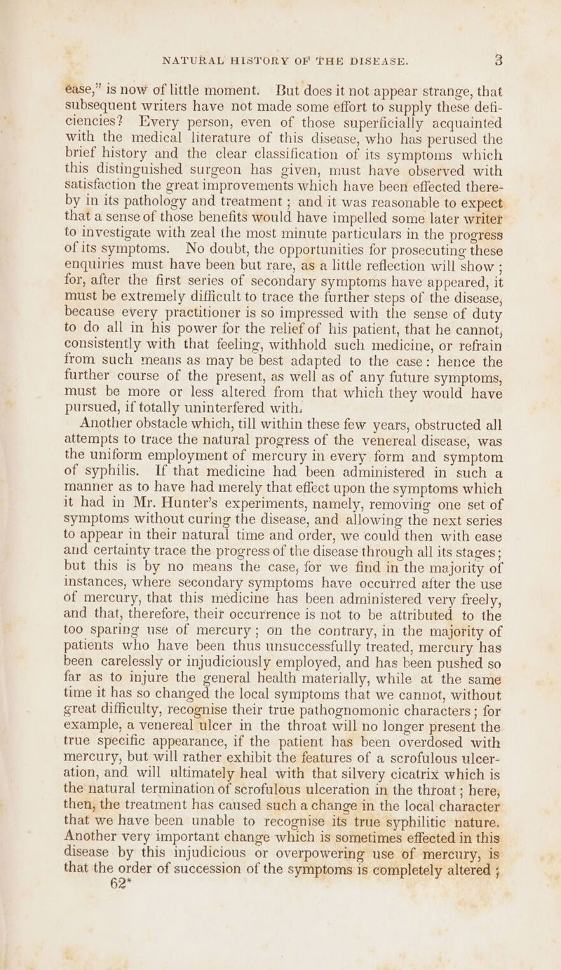 éase,” is now of little moment. But does it not appear strange, that subsequent writers have not made some effort to supply these defi- ciencies? Every person, even of those superficially acquainted with the medical literature of this disease, who has perused the brief history and the clear classification of its symptoms which this distinguished surgeon has given, must have observed with Satisfaction the great improvements which have been effected there- by in its pathology and treatment ; and it was reasonable to expect that a sense of those benefits would have impelled some later writer to investigate with zeal the most minute particulars in the progress ofits symptoms. No doubt, the opportunities for prosecuting these enquiries must have been but rare, as a little reflection will show ; for, after the first series of secondary symptoms have appeared, it must be extremely difficult to trace the further steps of the disease, because every practitioner is so impressed with the sense of duty to do all in his power for the relief of his patient, that he cannot, consistently with that feeling, withhold such medicine, or refrain from such means as may be best adapted to the case: hence the further course of the present, as well as of any future symptoms, must be more or less altered from that which they would have pursued, if totally uninterfered with. Another obstacle which, till within these few years, obstructed all attempts to trace the natural progress of the venereal disease, was the uniform employment of mercury in every form and symptom of syphilis. If that medicine had been administered in such a manner as to have had merely that effect upon the symptoms which it had in Mr. Hunter’s experiments, namely, removing one set of symptoms without curing the disease, and allowing the next series to appear in their natural time and order, we could then with ease aud certainty trace the progress of the disease through all its stages; but this is by no means the case, for we find in the majority of instances, where secondary symptoms have occutred after the use of mercury, that this medicine has been administered very freely, and that, therefore, theit occurrence is not to be attributed to the too sparing use of mereury; on the contrary, in the majority of patients who have been thus unsuccessfully treated, mercury has been carelessly or injudiciously employed, and has been pushed so far as to injure the general health materially, while at the same time it has so changed the local symptoms that we cannot, without great difficulty, recognise their true pathognomonic characters ; for example, a venereal ulcer in the throat will no longer present the true specific appearance, if the patient has been overdosed with mercury, but will rather exhibit the features of a scrofulous ulcer- ation, and will ultimately heal with that silvery cicatrix which is the natural termination of scrofulous ulceration in the throat ; here, then, the treatment has caused such a change in the local character that we have been unable to recognise its true syphilitic nature. Another very important change which is sometimes effected in this disease by this injudicious or overpowering use of mercury, is that the order of succession of the symptoms is completely altered ; 62*