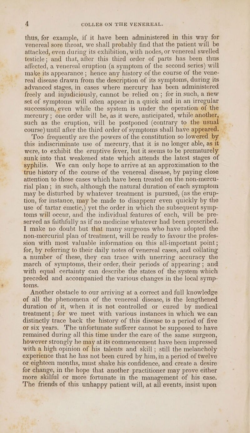 thus, for example, if it have been administered in this way for venereal sore throat, we shall probably find that the patient will be attacked, even during its exhibition, with nodes, or venereal swelled testicle; and that, after this third order of parts has been thus affected, a venereal eruption (a symptom of the second series) will make its appearance ; hence any history of the course of the vene- real disease drawn from the description of its symptoms, during its advanced stages, in cases where mercury has been administered freely and injudiciously, cannot be relied on; for in such, a new set of symptoms will often appear in a quick and in an irregular succession, even while the system is under the operation of the mercury; one order will be, as it were, anticipated, while another, such as the eruption, will be postponed (contrary to the usual course) until after the third order of symptoms shall have appeared. — Too frequently are the powers of the constitution so lowered by this indiscriminate use of mercury, that it is no longer able, as it were, to exhibit the eruptive fever, but it seems to be prematurely sunk into that weakened state which attends the latest stages of syphilis. We can only hope to arrive at an approximation to the true history of the course of the venereal disease, by paying close attention to those cases which have been treated on the non-mercu- rial plan; in such, although the natural duration of each symptom may be disturbed by whatever treatment is pursued, (as the erup- tion, for instance, may be made to disappear even quickly by the use of tartar emetic,) yet the order in which the subsequent symp- toms will occur, and the individual features of each, will be pre- served as faithfully as if no medicine whatever had been prescribed. I make no doubt but that many surgeons who have adopted the non-mercurial plan of treatment, will be ready to favour the profes- sion with most valuable information on this all-important point; for, by referring to their daily notes of venereal cases, and collating a number of these, they can trace with unerring accuracy the march of symptoms, their order, their periods of appearing ; and with equal certainty can describe the states of the system which preceded and accompanied the various changes in the local symp- toms. Another obstacle to our arriving at a correct and full knowledge of all the phenomena of the venereal disease, is the lengthened duration of it, when it is not controlled or cured by medical treatment ; for we meet with various instances in which we can distinctly trace back the history of this disease to a period of five or six years. The unfortunate sufferer cannot be supposed to have remained during all this time under the care of the same surgeon, however strongly he may at its commencement have been impressed with a high opinion of his talents and skill ; still the melancholy experience that he has not been cured by him, in a period of twelve or eighteen months, must shake his confidence, and create a desire for change, in the hope that another practitioner may prove either more skilful or more fortunate in the management of his case. The friends of this unhappy patient will, at all events, insist upon