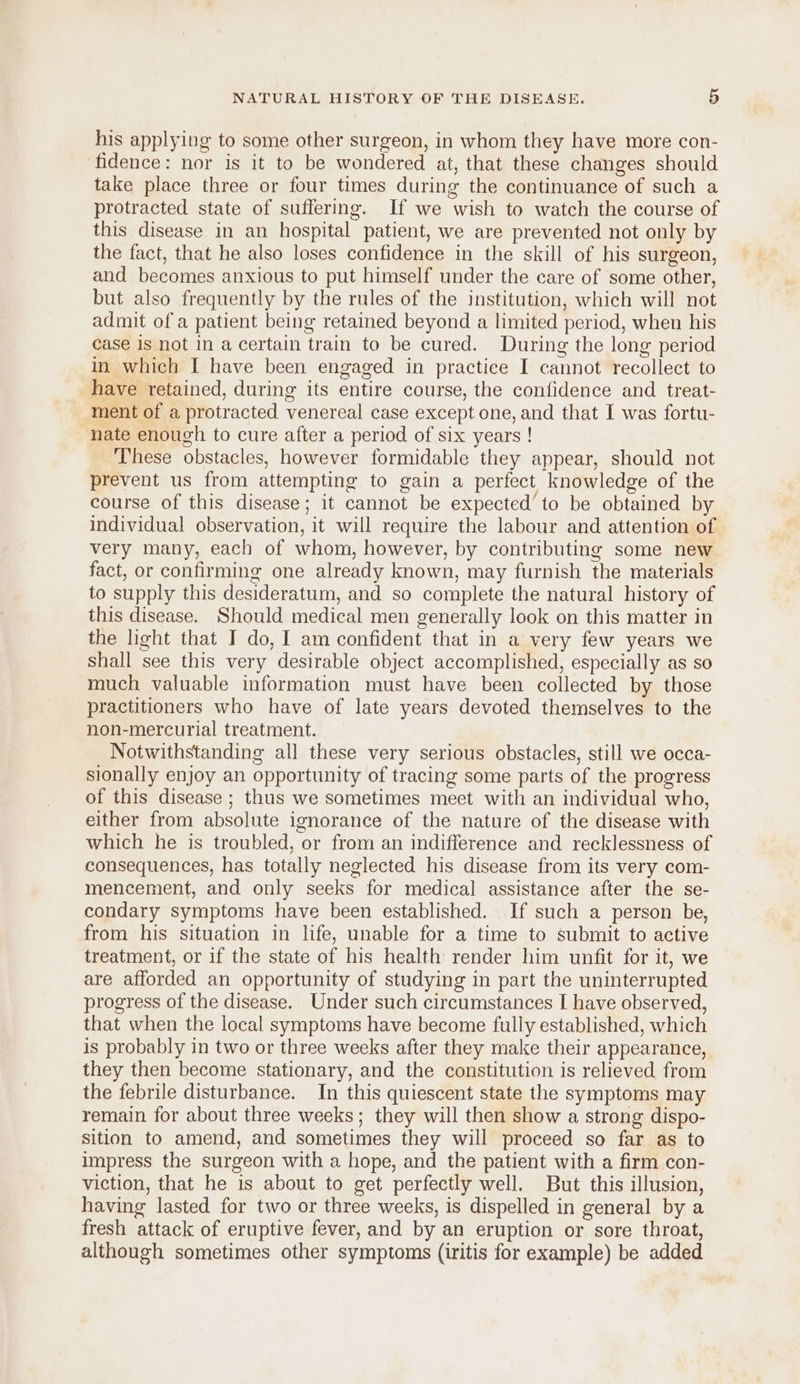 his applying to some other surgeon, in whom they have more con- fidence: nor is it to be wondered at, that these changes should take place three or four times during the continuance of such a protracted state of suffering. If we wish to watch the course of this disease in an hospital patient, we are prevented not only by the fact, that he also loses confidence in the skill of his surgeon, and becomes anxious to put himself under the care of some other, but also frequently by the rules of the institution, which will not admit of a patient being retained beyond a limited period, when his case is not in a certain train to be cured. During the long period in which I have been engaged in practice I cannot recollect to have retained, during its entire course, the confidence and treat- ment of a protracted venereal case except one, and that I was fortu- nate enough to cure after a period of six years ! These obstacles, however formidable they appear, should not prevent us from attempting to gain a perfect knowledge of the course of this disease; it cannot be expected to be obtained by individual observation, it will require the labour and attention of very many, each of whom, however, by contributing some new fact, or confirming one already known, may furnish the materials to supply this desideratum, and so complete the natural history of this disease. Should medical men generally look on this matter in the light that I do, I am confident that in a very few years we shall see this very desirable object accomplished, especially as so much valuable information must have been collected by those practitioners who have of late years devoted themselves to the non-mercurial treatment. Notwithstanding all these very serious obstacles, still we occa- sionally enjoy an opportunity of tracing some parts of the progress of this disease ; thus we sometimes meet with an individual who, either from absolute ignorance of the nature of the disease with which he is troubled, or from an indifference and recklessness of consequences, has totally neglected his disease from its very com- mencement, and only seeks for medical assistance after the se- condary symptoms have been established. If such a person be, from his situation in life, unable for a time to submit to active treatment, or if the state of his health render him unfit for it, we are afforded an opportunity of studying in part the uninterrupted progress of the disease. Under such circumstances I have observed, that when the local symptoms have become fully established, which is probably in two or three weeks after they make their appearance, they then become stationary, and the constitution is relieved from the febrile disturbance. In this quiescent state the symptoms may remain for about three weeks; they will then show a strong dispo- sition to amend, and sometimes they will proceed so far as to impress the surgeon with a hope, and the patient with a firm con- viction, that he is about to get perfectly well. But this illusion, having lasted for two or three weeks, is dispelled in general by a fresh attack of eruptive fever, and by an eruption or sore throat, although sometimes other symptoms (iritis for example) be added